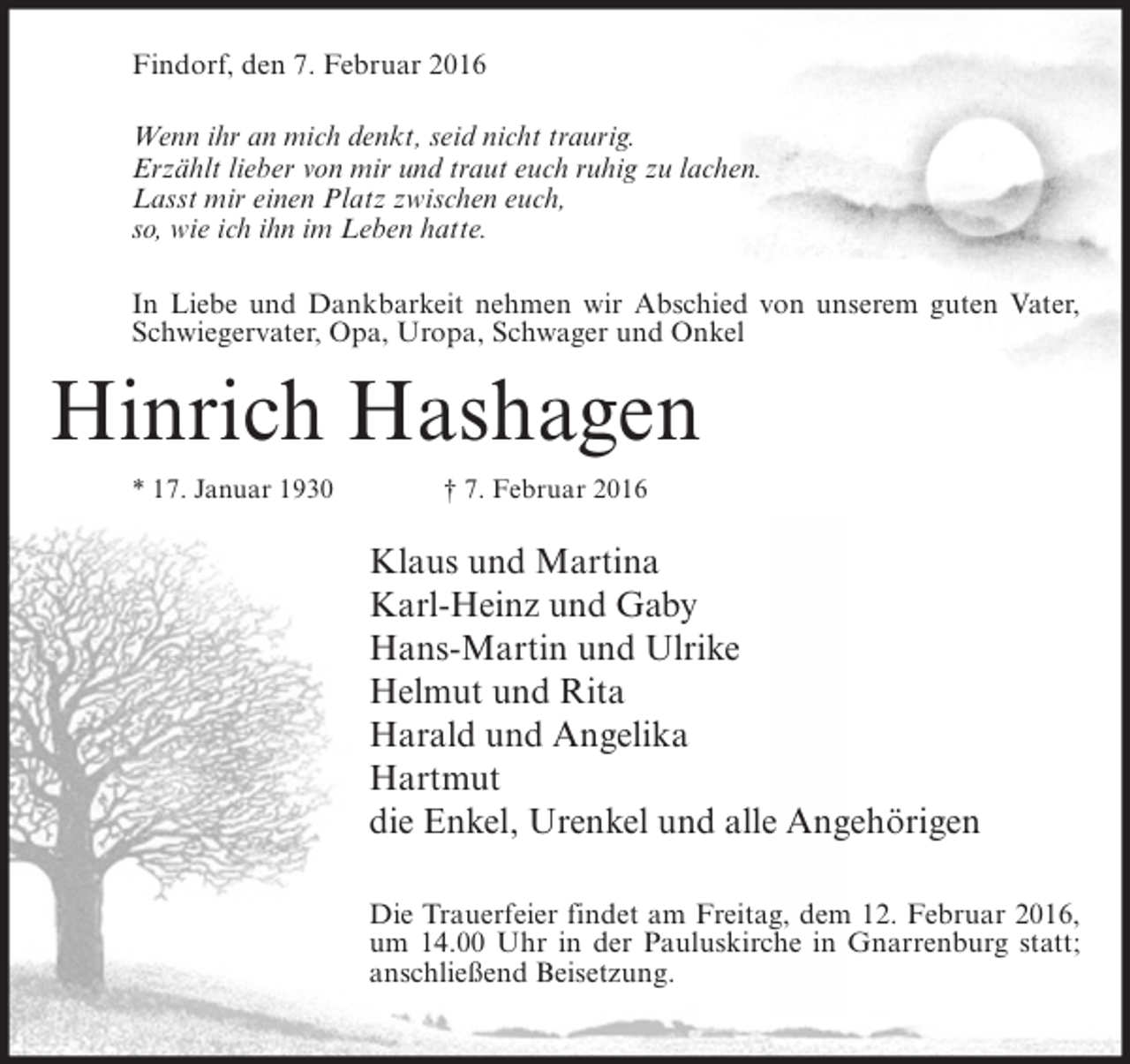 <p>Findorf, den 7. Februar 2016<br />Wenn ihr an mich denkt, seid nicht traurig.<br />Erzählt lieber von mir und traut euch ruhig zu lachen.<br />Lasst mir einen Platz zwischen euch,<br />so, wie ich ihn im Leben hatte.<br />In Liebe und Dankbarkeit nehmen wir Abschied von unserem guten Vater,<br />Schwiegervater, Opa, Uropa, Schwager und Onkel</p><p>Hinrich Hashagen<br />* 17. Januar 1930</p><p>† 7. Februar 2016</p><p>Klaus und Martina<br />Karl-Heinz und Gaby<br />Hans-Martin und Ulrike<br />Helmut und Rita<br />Harald und Angelika<br />Hartmut<br />die Enkel, Urenkel und alle Angehörigen<br />Die Trauerfeier findet am Freitag, dem 12. Februar 2016,<br />um 14.00 Uhr in der Pauluskirche in Gnarrenburg statt;<br />anschließend Beisetzung.</p>