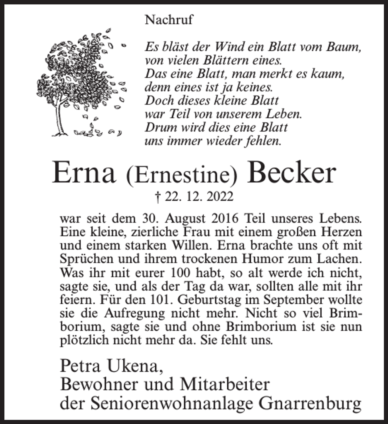 <p>Nachruf<br />Es bläst der Wind ein Blatt vom Baum,<br />von vielen Blättern eines.<br />Das eine Blatt, man merkt es kaum,<br />denn eines ist ja keines.<br />Doch dieses kleine Blatt<br />war Teil von unserem Leben.<br />Drum wird dies eine Blatt<br />uns immer wieder fehlen.</p><p>Erna (Ernestine) Becker<br />† 22. 12. 2022</p><p>war seit dem 30. August 2016 Teil unseres Lebens.<br />Eine kleine, zierliche Frau mit einem großen Herzen<br />und einem starken Willen. Erna brachte uns oft mit<br />Sprüchen und ihrem trockenen Humor zum Lachen.<br />Was ihr mit eurer 100 habt, so alt werde ich nicht,<br />sagte sie, und als der Tag da war, sollten alle mit ihr<br />feiern. Für den 101. Geburtstag im September wollte<br />sie die Aufregung nicht mehr. Nicht so viel Brimborium, sagte sie und ohne Brimborium ist sie nun<br />plötzlich nicht mehr da. Sie fehlt uns.</p><p>Petra Ukena,<br />Bewohner und Mitarbeiter<br />der Seniorenwohnanlage Gnarrenburg</p>