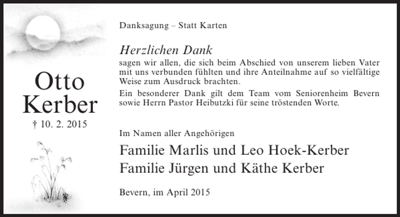 <p>Danksagung – Statt Karten</p><p>Herzlichen Dank</p><p>Otto<br />Kerber<br />† 10. 2. 2015</p><p>sagen wir allen, die sich beim Abschied von unserem lieben Vater<br />mit uns verbunden fühlten und ihre Anteilnahme auf so vielfältige<br />Weise zum Ausdruck brachten.<br />Ein besonderer Dank gilt dem Team vom Seniorenheim Bevern<br />s<br />­ owie Herrn Pastor Heibutzki für seine tröstenden Worte.<br />Im Namen aller Angehörigen</p><p>Familie Marlis und Leo Hoek-Kerber<br />Familie Jürgen und Käthe Kerber<br />Bevern, im April 2015</p>