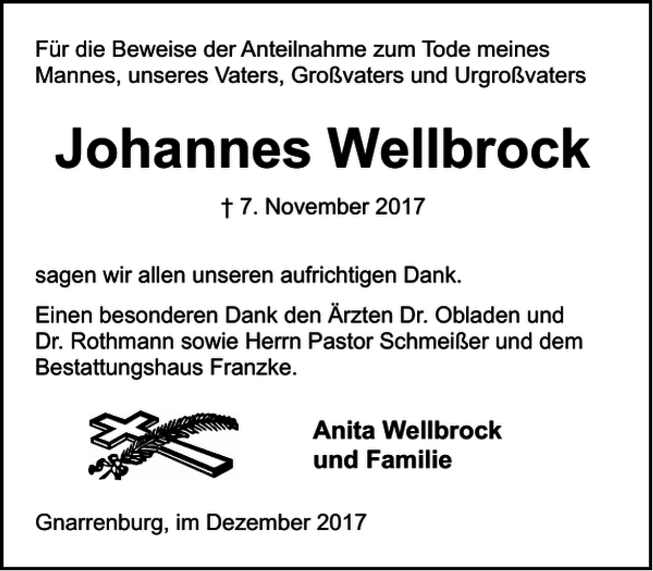 <p>Für die Beweise der Anteilnahme zum Tode meines<br />Mannes, unseres Vaters, Großvaters und Urgroßvaters</p><p>Johannes Wellbrock<br />† 7. November 2017<br />sagen wir allen unseren aufrichtigen Dank.<br />Einen besonderen Dank den Ärzten Dr. Obladen und<br />Dr. Rothmann sowie Herrn Pastor Schmeißer und dem<br />Bestattungshaus Franzke.</p><p>Anita Wellbrock<br />und Familie<br />Gnarrenburg, im Dezember 2017</p>