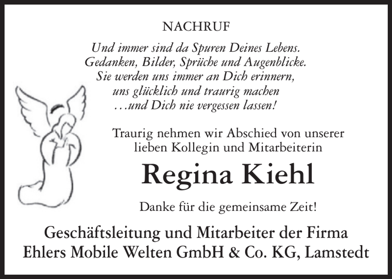 <p>NACHRUF<br />Und immer sind da Spuren Deines Lebens.<br />Gedanken, Bilder, Sprüche und Augenblicke.<br />Sie werden uns immer an Dich erinnern,<br />uns glücklich und traurig machen<br />. . .und Dich nie vergessen lassen!<br />Traurig nehmen wir Abschied von unserer<br />lieben Kollegin und Mitarbeiterin</p><p>Regina Kiehl<br />Danke für die gemeinsame Zeit!</p><p>Geschäftsleitung und Mitarbeiter der Firma<br />Ehlers Mobile Welten GmbH &amp; Co. KG, Lamstedt</p>