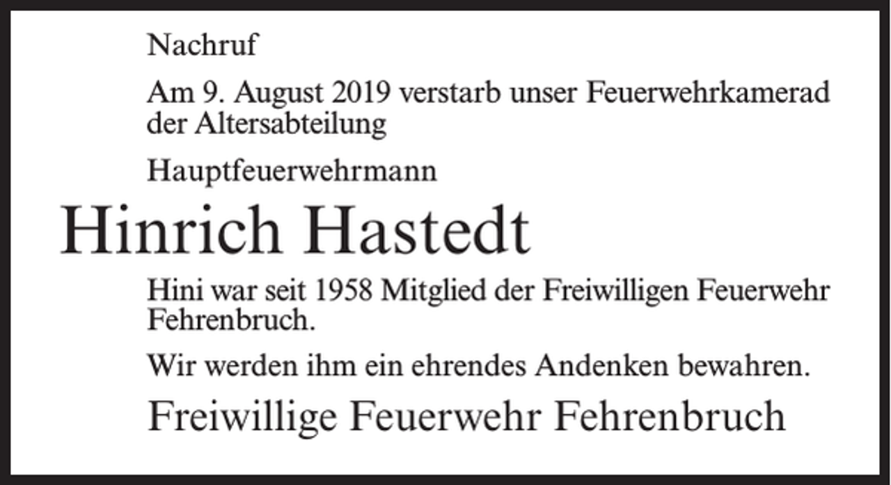 <p>Nachruf<br />Am 9. August 2019 verstarb unser Feuerwehrkamerad<br />der Altersabteilung<br />Hauptfeuerwehrmann</p><p>Hinrich Hastedt<br />Hini war seit 1958 Mitglied der Freiwilligen Feuerwehr<br />Fehrenbruch.<br />Wir werden ihm ein ehrendes Andenken bewahren.</p><p>Freiwillige Feuerwehr Fehrenbruch</p>