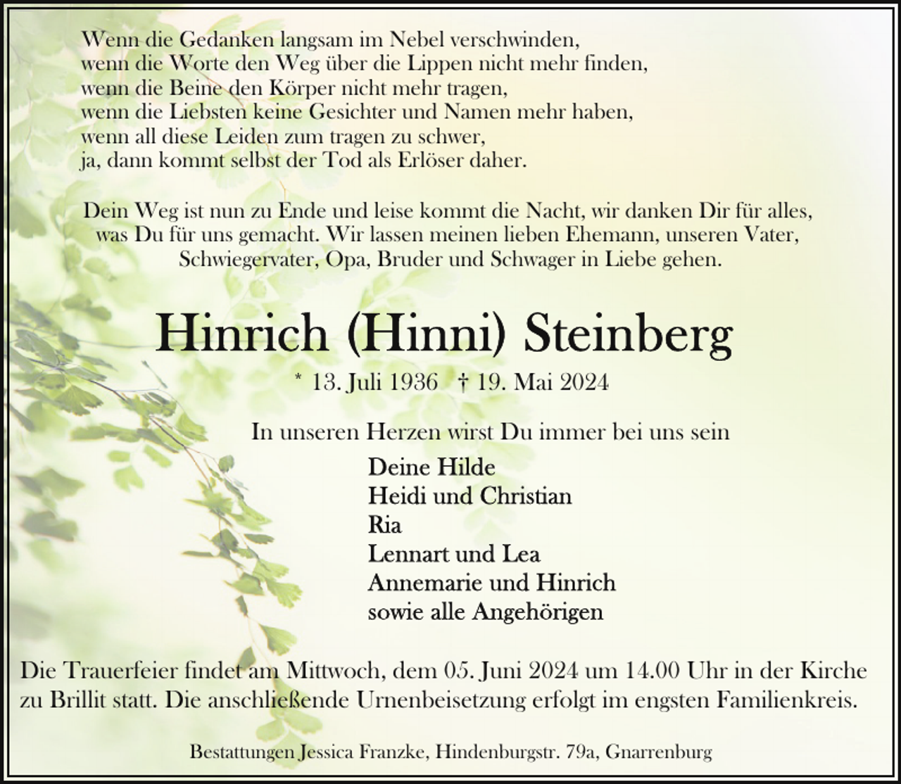 <p>Wenn die Gedanken langsam im Nebel verschwinden,<br />wenn die Worte den Weg über die Lippen nicht mehr finden,<br />wenn die Beine den Körper nicht mehr tragen,<br />wenn die Liebsten keine Gesichter und Namen mehr haben,<br />wenn all diese Leiden zum tragen zu schwer,<br />ja, dann kommt selbst der Tod als Erlöser daher.<br />Dein Weg ist nun zu Ende und leise kommt die Nacht, wir danken Dir für alles,<br />was Du für uns gemacht. Wir lassen meinen lieben Ehemann, unseren Vater,<br />Schwiegervater, Opa, Bruder und Schwager in Liebe gehen.</p>
<p>* 13. Juli 1936 † 19. Mai 2024<br />In unseren Herzen wirst Du immer bei uns sein</p>
<p>Die Trauerfeier findet am Mittwoch, dem 05. Juni 2024 um 14.00 Uhr in der Kirche<br />zu Brillit statt. Die anschließende Urnenbeisetzung erfolgt im engsten Familienkreis.<br />Bestattungen Jessica Franzke, Hindenburgstr. 79a, Gnarrenburg</p>