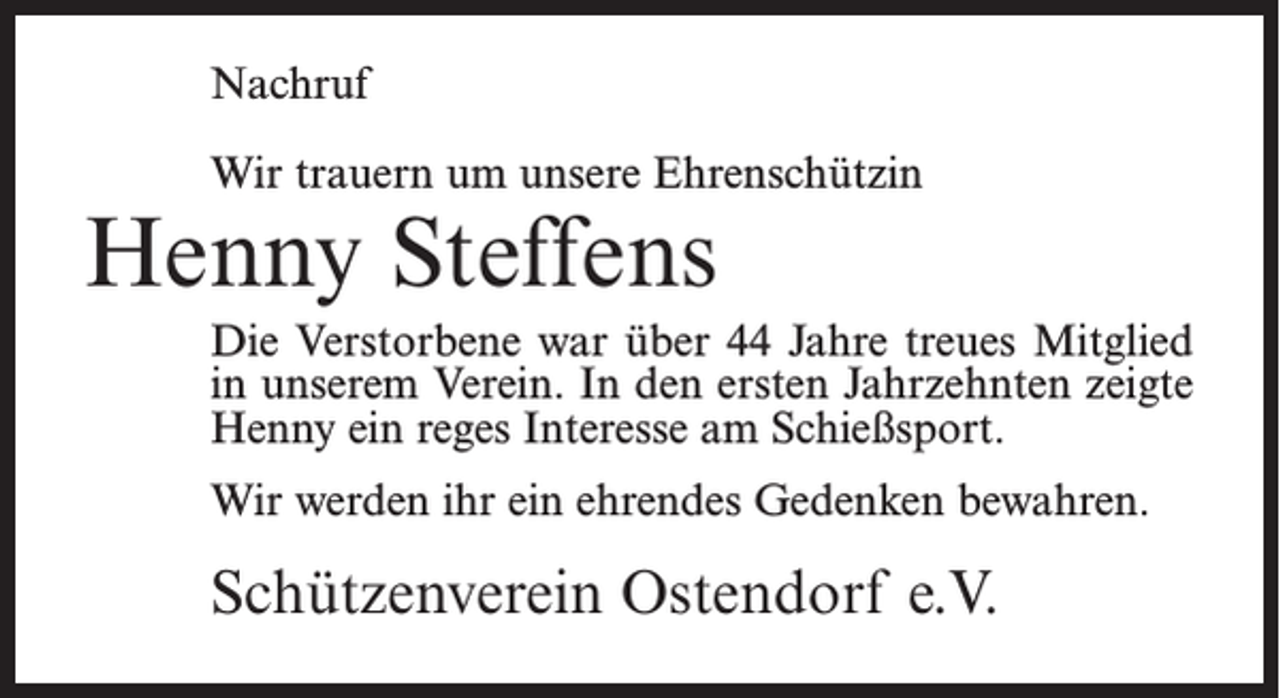 <p>Nachruf<br />Wir trauern um unsere Ehrenschützin</p><p>Henny Steffens</p><p>Die Verstorbene war über 44 Jahre treues Mitglied<br />in unserem Verein. In den ersten Jahrzehnten zeigte<br />Henny ein reges Interesse am Schießsport.<br />Wir werden ihr ein ehrendes Gedenken bewahren.</p><p>Schützenverein Ostendorf e.V.</p>