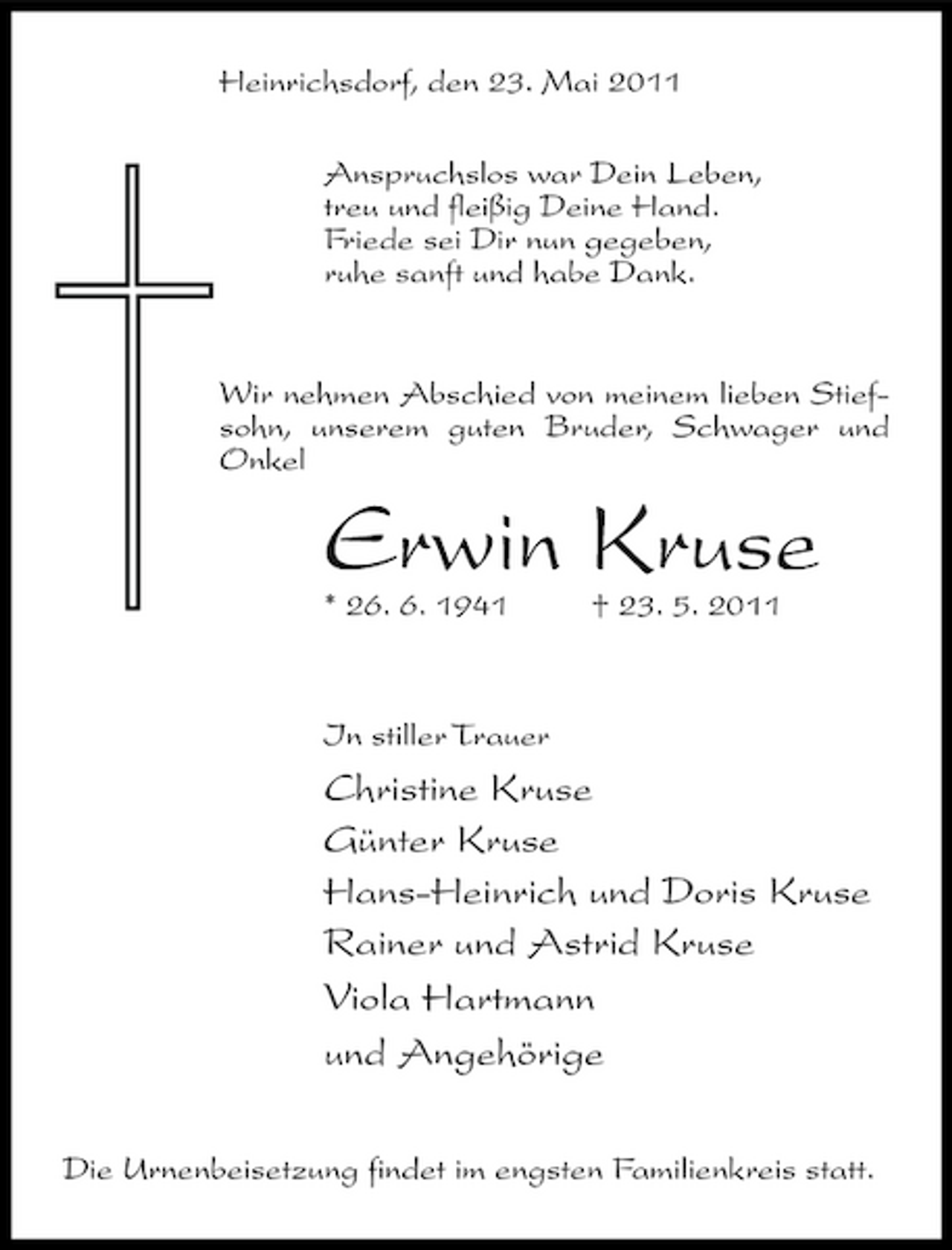 <p>Heinrichsdorf, den 23. Mai 2011 Anspruchslos war Dein Leben, treu und fleißig Deine Hand. Friede sei Dir nun gegeben, ruhe sanft und habe Dank.</p><p>Wir nehmen Abschied von meinem lieben Stiefsohn, unserem guten Bruder, Schwager und Onkel</p><p>Erwin Kruse<br />* 26. 6. 1941 † 23. 5. 2011 In stiller Trauer</p><p>Christine Kruse Günter Kruse Hans-Heinrich und Doris Kruse Rainer und Astrid Kruse Viola Hartmann und Angehörige<br />Die Urnenbeisetzung findet im engsten Familienkreis statt.</p>