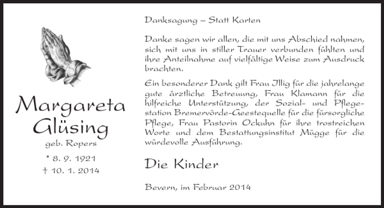 <p>Danksagung – Statt Karten</p><p>geb. Ropers</p><p>Danke sagen wir allen, die mit uns Abschied nahmen,<br />sich mit uns in stiller Trauer verbunden fühlten und<br />ihre Anteilnahme auf vielfältige Weise zum Ausdruck<br />brachten.<br />Ein besonderer Dank gilt Frau Illig für die ­ahrelange<br />j<br />gute ärztliche Betreuung, Frau Klamann für die<br />hilfreiche Unterstützung, der Sozial- und Pflegestation Bremervörde-Geestequelle für die fürsorgliche<br />Pflege, Frau Pastorin Ockuhn für ihre trostreichen<br />Worte und dem Bestattungsinstitut Mügge für die<br />würdevolle Ausführung.</p><p>* 8. 9. 1921<br />† 10. 1. 2014</p><p>Die Kinder</p><p>Margareta<br />Glüsing</p><p>Bevern, im Februar 2014</p>
