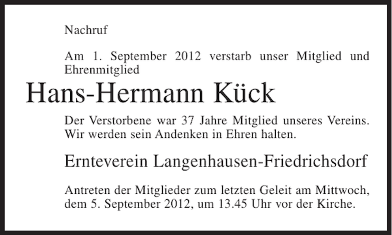<p>Nachruf<br />Am 1. September 2012 verstarb unser Mitglied und<br />Ehrenmitglied</p><p>Hans-Hermann Kück<br />Der Verstorbene war 37 Jahre Mitglied unseres Vereins.<br />Wir werden sein Andenken in Ehren halten.</p><p>Ernteverein Langenhausen-Friedrichsdorf<br />Antreten der Mitglieder zum letzten Geleit am Mittwoch,<br />dem 5. September 2012, um 13.45 Uhr vor der Kirche.</p>