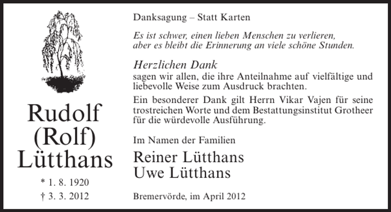 <p>Danksagung – Statt Karten<br />Es ist schwer, einen lieben Menschen zu verlieren,<br />aber es bleibt die Erinnerung an viele schöne Stunden.</p><p>Herzlichen Dank</p><p>Rudolf<br />(Rolf)<br />Lütthans<br />* 1. 8. 1920<br />† 3. 3. 2012</p><p>sagen wir allen, die ihre Anteilnahme auf vielfältige und<br />liebevolle Weise zum Ausdruck brachten.<br />Ein besonderer Dank gilt Herrn Vikar Vajen für seine<br />trostreichen Worte und dem Bestattungsinstitut Grotheer<br />für die würdevolle Ausführung.<br />Im Namen der Familien</p><p>Reiner Lütthans<br />Uwe Lütthans<br />Bremervörde, im April 2012</p>