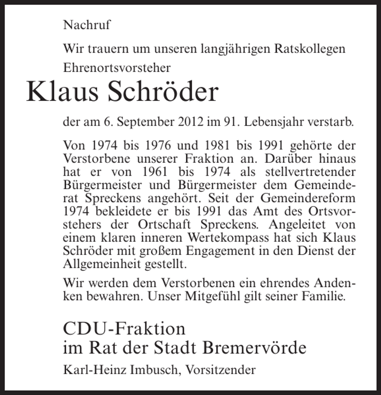 <p>Nachruf<br />Wir trauern um unseren langjährigen Ratskollegen<br />Ehrenortsvorsteher</p><p>Klaus Schröder<br />der am 6. September 2012 im 91. Lebensjahr verstarb.<br />Von 1974 bis 1976 und 1981 bis 1991 gehörte der<br />Verstorbene unserer Fraktion an. Darüber hinaus<br />hat er von 1961 bis 1974 als stellvertretender<br />Bürgermeister und Bürgermeister dem Gemeinderat Spreckens angehört. Seit der Gemeindereform<br />1974 bekleidete er bis 1991 das Amt des Ortsvorstehers der Ortschaft Spreckens. Angeleitet von<br />einem klaren inneren Wertekompass hat sich Klaus<br />Schröder mit großem Engagement in den Dienst der<br />Allgemeinheit gestellt.<br />Wir werden dem Verstorbenen ein ehrendes Andenken bewahren. Unser Mitgefühl gilt seiner Familie.</p><p>CDU-Fraktion<br />im Rat der Stadt Bremervörde<br />Karl-Heinz Imbusch, Vorsitzender</p>