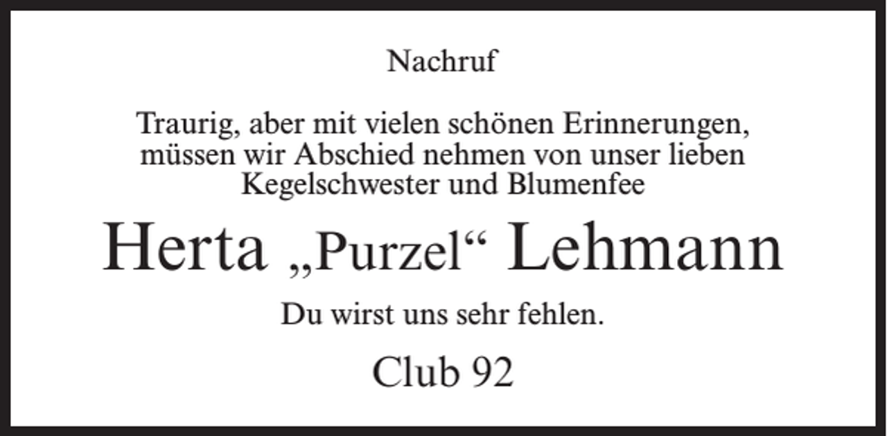 <p>Nachruf<br />Traurig, aber mit vielen schönen Erinnerungen,<br />müssen wir Abschied nehmen von unser lieben<br />Kegelschwester und Blumenfee</p><p>Herta „Purzel“ Lehmann<br />Du wirst uns sehr fehlen.</p><p>Club 92</p>