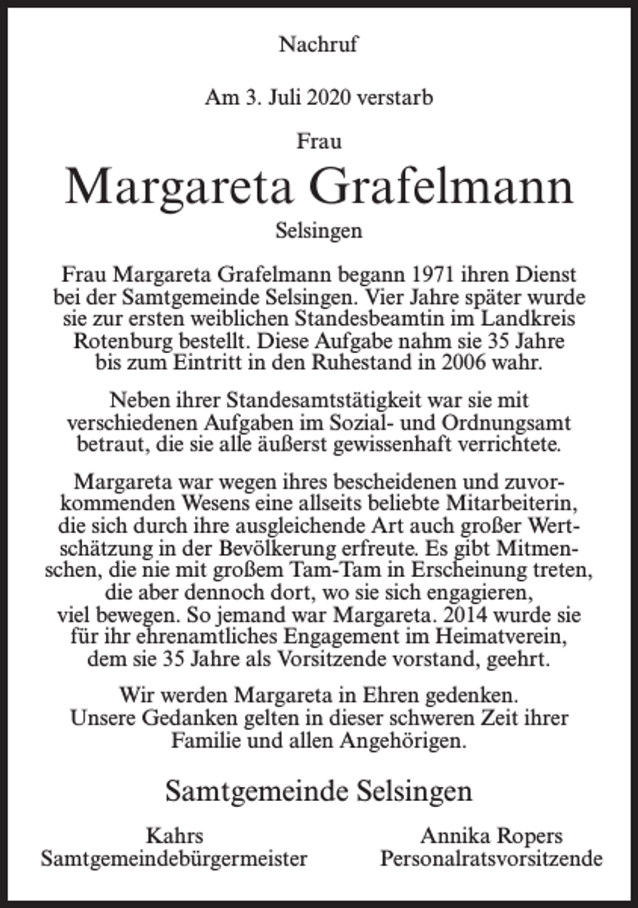 <p>Nachruf<br />Am 3. Juli 2020 verstarb<br />Frau</p><p>Margareta Grafelmann<br />Selsingen<br />Frau Margareta Grafelmann begann 1971 ihren Dienst<br />bei der Samtgemeinde Selsingen. Vier Jahre später wurde<br />sie zur ersten weiblichen Standesbeamtin im Landkreis<br />Rotenburg bestellt. Diese Aufgabe nahm sie 35 Jahre<br />bis zum Eintritt in den Ruhestand in 2006 wahr.<br />Neben ihrer Standesamtstätigkeit war sie mit<br />verschiedenen Aufgaben im Sozial- und Ordnungsamt<br />betraut, die sie alle äußerst gewissenhaft verrichtete.<br />Margareta war wegen ihres bescheidenen und zuvorkommenden Wesens eine allseits beliebte Mitarbeiterin,<br />die sich durch ihre ausgleichende Art auch großer Wertschätzung in der Bevölkerung erfreute. Es gibt Mitmenschen, die nie mit großem Tam-Tam in Erscheinung treten,<br />die aber dennoch dort, wo sie sich engagieren,<br />viel bewegen. So jemand war Margareta. 2014 wurde sie<br />für ihr ehrenamtliches Engagement im Heimatverein,<br />dem sie 35 Jahre als Vorsitzende vorstand, geehrt.<br />Wir werden Margareta in Ehren gedenken.<br />Unsere Gedanken gelten in dieser schweren Zeit ihrer<br />Familie und allen Angehörigen.</p><p>Samtgemeinde Selsingen<br />Kahrs<br />Samtgemeindebürgermeister</p><p>Annika Ropers<br />Personalratsvorsitzende</p>