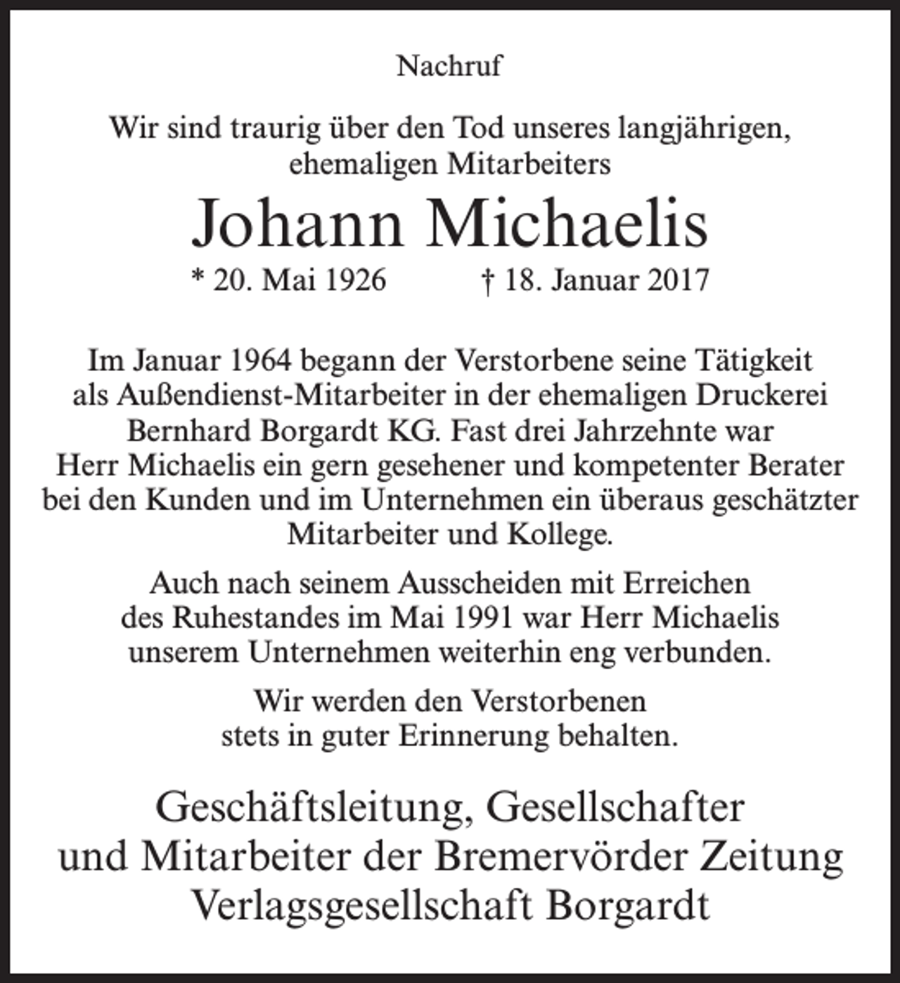 <p>Nachruf</p><p>Wir sind traurig über den Tod unseres langjährigen,<br />ehemaligen Mitarbeiters</p><p>Johann Michaelis</p><p>* 20. Mai 1926 † 18. Januar 2017<br />Im Januar 1964 begann der Verstorbene seine Tätigkeit<br />als Außendienst-Mitarbeiter in der ehemaligen ­Druckerei<br />­Bernhard Borgardt KG. Fast drei Jahrzehnte war<br />Herr Michaelis ein gern gesehener und kompetenter Berater<br />bei den Kunden und im Unternehmen ein überaus geschätzter<br />Mitarbeiter und Kollege.<br />Auch nach seinem Ausscheiden mit Erreichen<br />des Ruhestandes im Mai 1991 war Herr Michaelis<br />unserem Unternehmen weiterhin eng verbunden.<br />Wir werden den Verstorbenen<br />stets in guter Erinnerung behalten.</p><p>Geschäftsleitung, Gesellschafter<br />und Mitarbeiter der Bremervörder Zeitung<br />Verlagsgesellschaft Borgardt</p>