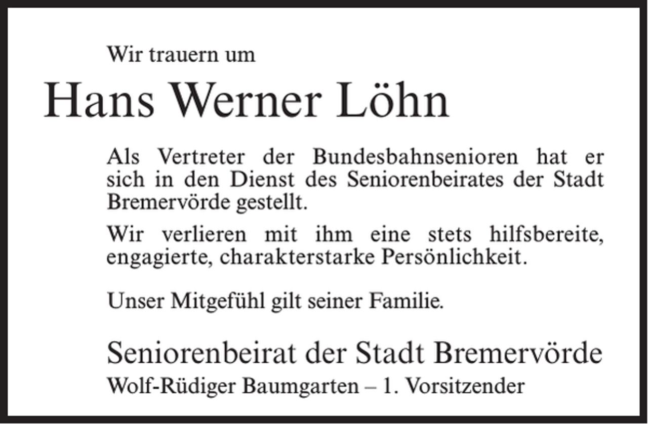 <p>Wir trauern um</p><p>Hans Werner Löhn<br />Als Vertreter der Bundesbahnsenioren hat er<br />sich in den Dienst des Seniorenbeirates der Stadt<br />Bremervörde gestellt.<br />Wir verlieren mit ihm eine stets hilfsbereite,<br />­engagierte, charakterstarke Persönlichkeit.<br />Unser Mitgefühl gilt seiner Familie.</p><p>Seniorenbeirat der Stadt Bremervörde<br />Wolf-Rüdiger Baumgarten – 1. Vorsitzender</p>