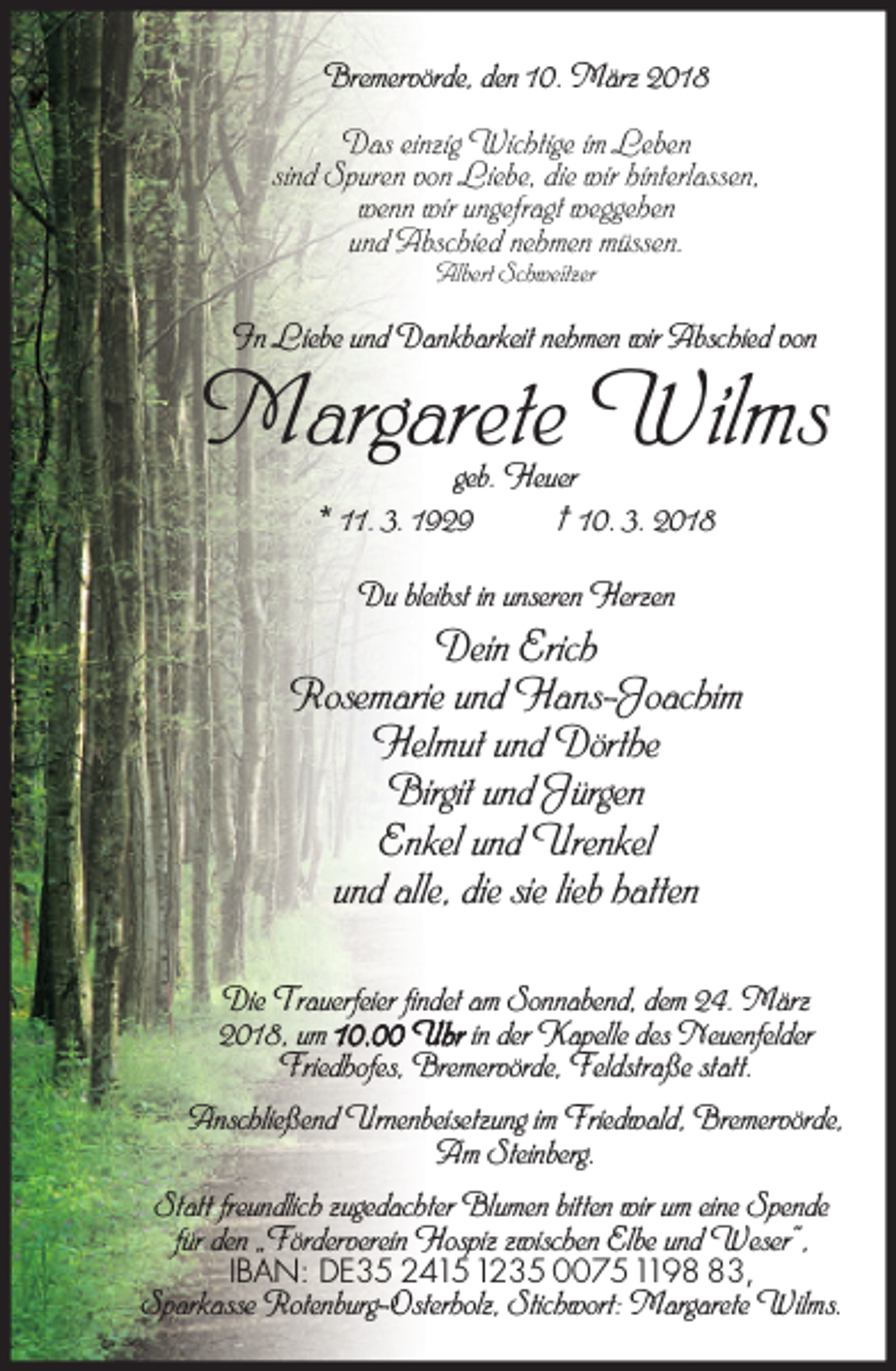 <p>Bremervörde, den 10. März 2018<br />Das einzig Wichtige im Leben<br />sind Spuren von Liebe, die wir hinterlassen,<br />wenn wir ungefragt weggehen<br />und Abschied nehmen müssen.<br />Albert Schweitzer</p><p>In Liebe und Dankbarkeit nehmen wir Abschied von</p><p>Margarete Wilms<br />geb. Heuer<br />* 11. 3. 1929<br />† 10. 3. 2018<br />Du bleibst in unseren Herzen</p><p>Dein Erich<br />Rosemarie und Hans-Joachim<br />Helmut und Dörthe<br />Birgit und Jürgen<br />Enkel und Urenkel<br />und alle, die sie lieb hatten<br />Die Trauerfeier findet am Sonnabend, dem 24. März<br />2018, um 10.00 Uhr in der Kapelle des Neuenfelder<br />Friedhofes, Bremervörde, Feldstraße statt.<br />Anschließend Urnenbeisetzung im Friedwald, Bremervörde,<br />Am Steinberg.<br />Statt freundlich zugedachter Blumen bitten wir um eine Spende<br />für den „Förderverein Hospiz zwischen Elbe und Weser“,<br />IBAN: DE35 24151235 00751193,</p><p>Sparkasse Rotenburg-Osterholz, Stichwort: Margarete Wilms.</p>