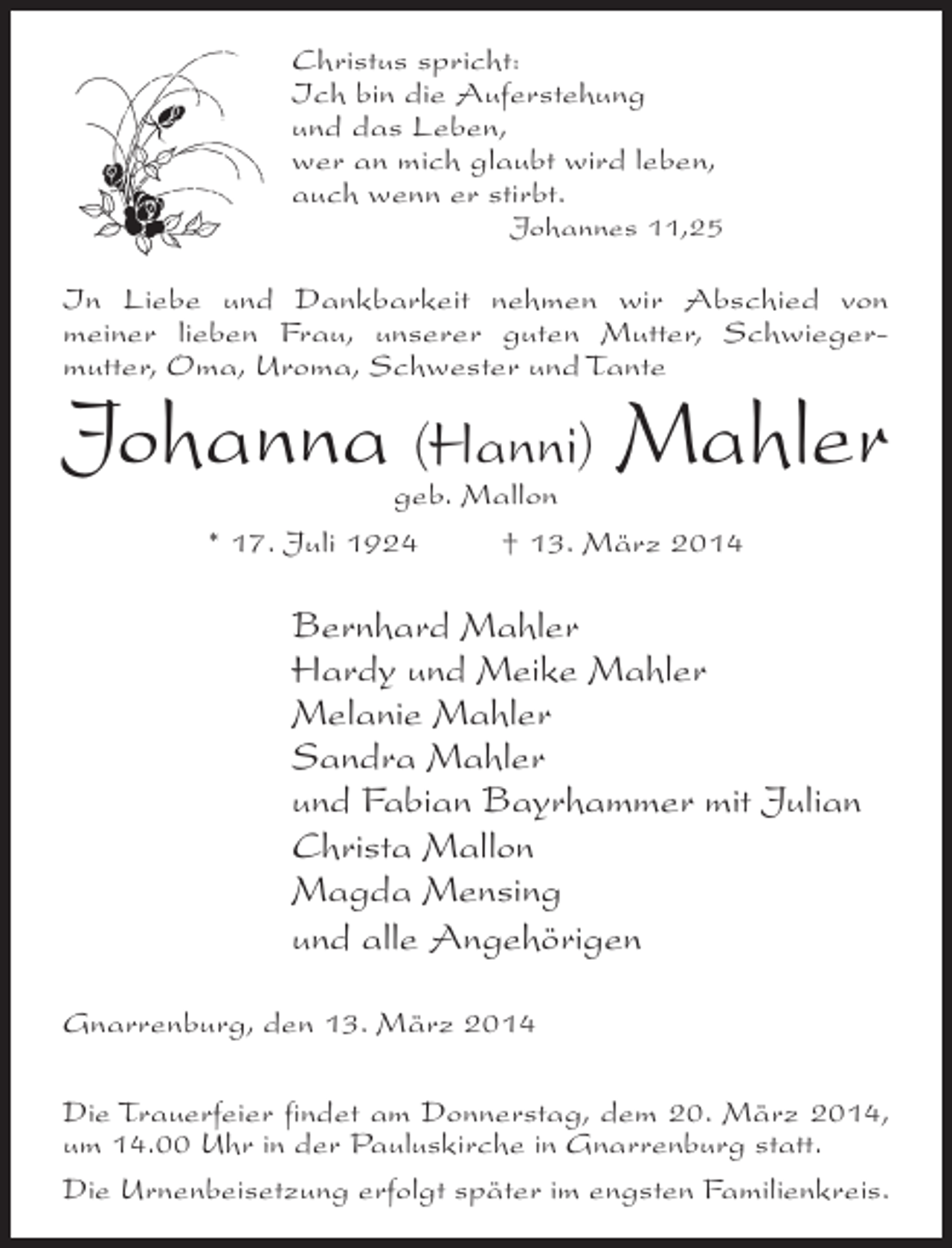<p>Christus spricht:<br />Ich bin die Auferstehung<br />und das Leben,<br />wer an mich glaubt wird leben,<br />auch wenn er stirbt.</p><p>Johannes 11,25</p><p>In Liebe und Dankbarkeit nehmen wir Abschied von<br />meiner lieben Frau, unserer guten Mutter, Schwiegermutter, Oma, Uroma, Schwester und Tante</p><p>Johanna (Hanni) Mahler<br />geb. Mallon<br />* 17. Juli 1924 † 13. März 2014</p><p>Bernhard Mahler<br />Hardy und Meike Mahler<br />Melanie Mahler<br />Sandra Mahler<br />und Fabian Bayrhammer mit Julian<br />Christa Mallon<br />Magda Mensing<br />und alle Angehörigen<br />Gnarrenburg, den 13. März 2014<br />Die Trauerfeier findet am Donnerstag, dem 20. März 2014,<br />um 14.00 Uhr in der Pauluskirche in Gnarrenburg statt.<br />Die Urnenbeisetzung erfolgt später im engsten Familienkreis.</p>
