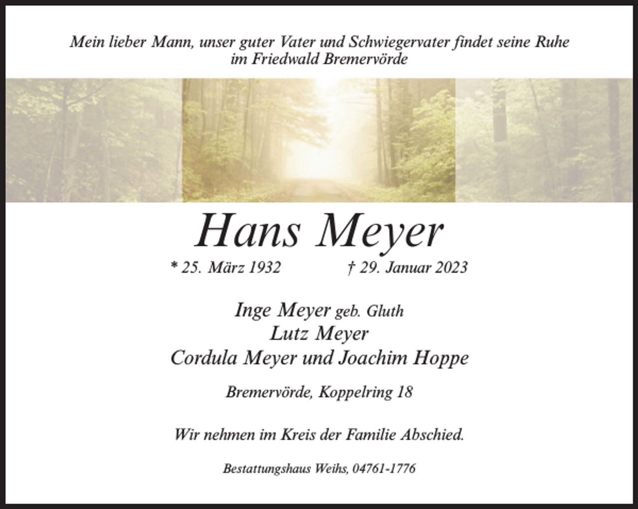<p>Mein lieber Mann, unser guter Vater und Schwiegervater findet seine Ruhe<br />im Friedwald Bremervörde</p><p>Hans Meyer</p><p>* 25. März 1932 † 29. Januar 2023</p><p>Inge Meyer geb. Gluth<br />Lutz Meyer<br />Cordula Meyer und Joachim Hoppe<br />Bremervörde, Koppelring 18<br />Wir nehmen im Kreis der Familie Abschied.<br />Bestattungshaus Weihs, 04761-1776</p>