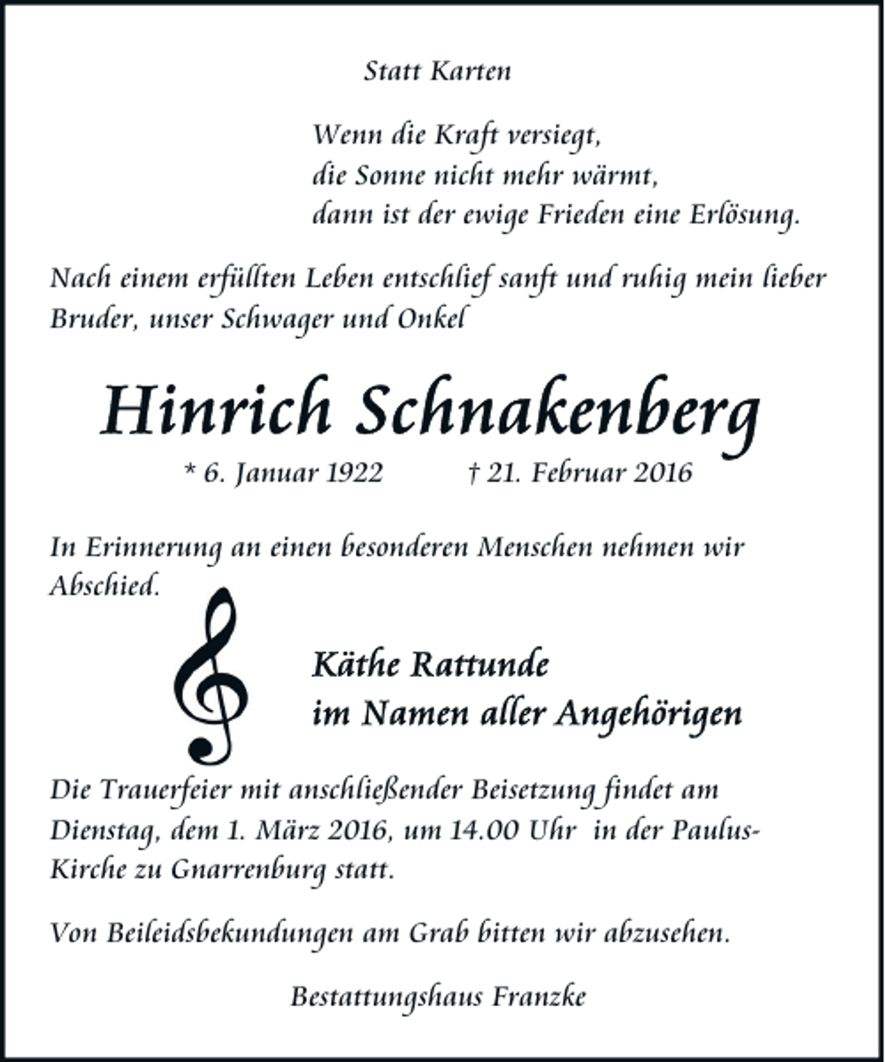 <p>Statt Karten<br />Wenn die Kraft versiegt,<br />die Sonne nicht mehr wärmt,<br />dann ist der ewige Frieden eine Erlösung.<br />Nach einem erfüllten Leben entschlief sanft und ruhig mein lieber<br />Bruder, unser Schwager und Onkel</p><p>* 6. Januar 1922</p><p>† 21. Februar 2016</p><p>In Erinnerung an einen besonderen Menschen nehmen wir<br />Abschied.</p><p>Die Trauerfeier mit anschließender Beisetzung findet am<br />Dienstag, dem 1. März 2016, um 14.00 Uhr in der PaulusKirche zu Gnarrenburg statt.<br />Von Beileidsbekundungen am Grab bitten wir abzusehen.<br />Bestattungshaus Franzke</p>