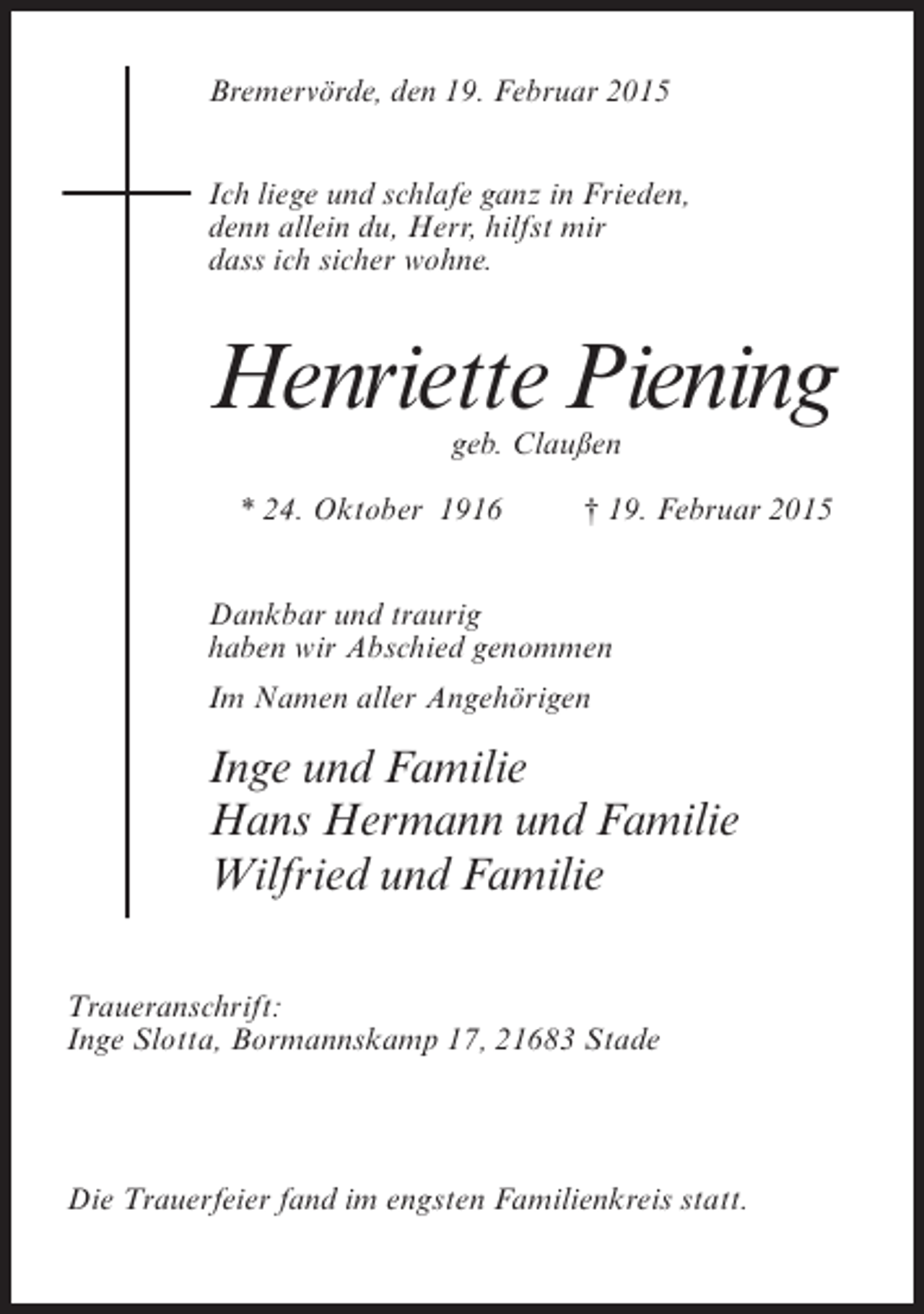 <p>Bremervörde, den 19. Februar 2015<br />Ich liege und schlafe ganz in Frieden,<br />denn allein du, Herr, hilfst mir<br />dass ich sicher wohne.</p><p>Henriette Piening<br />geb. Claußen</p><p>* 24. Oktober 1916<br />† 19. Februar 2015<br />Dankbar und traurig<br />haben wir Abschied genommen<br />Im Namen aller Angehörigen</p><p>Inge und Familie<br />Hans Hermann und Familie<br />Wilfried und Familie</p><p>Traueranschrift:<br />Inge Slotta, Bormannskamp 17, 21683 Stade</p><p>Die Trauerfeier fand im engsten Familienkreis statt.</p>