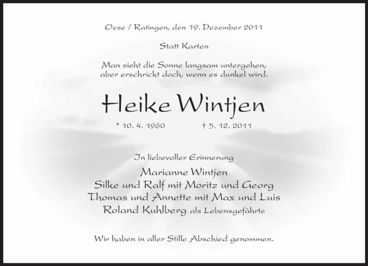 <p>Oese / Ratingen, den 19. Dezember 2011</p><p>Statt Karten<br />Man sieht die Sonne langsam untergehen,<br />aber erschrickt doch, wenn es dunkel wird.</p><p>Heike Wintjen<br />* 10. 4. 1960</p><p>† 5. 12. 2011</p><p>In liebevoller Erinnerung</p><p>Marianne Wintjen<br />Silke und Ralf mit Moritz und Georg<br />Thomas und Annette mit Max und Luis<br />Roland Kuhlberg als Lebensgefährte<br />Wir haben in aller Stille Abschied genommen.</p>