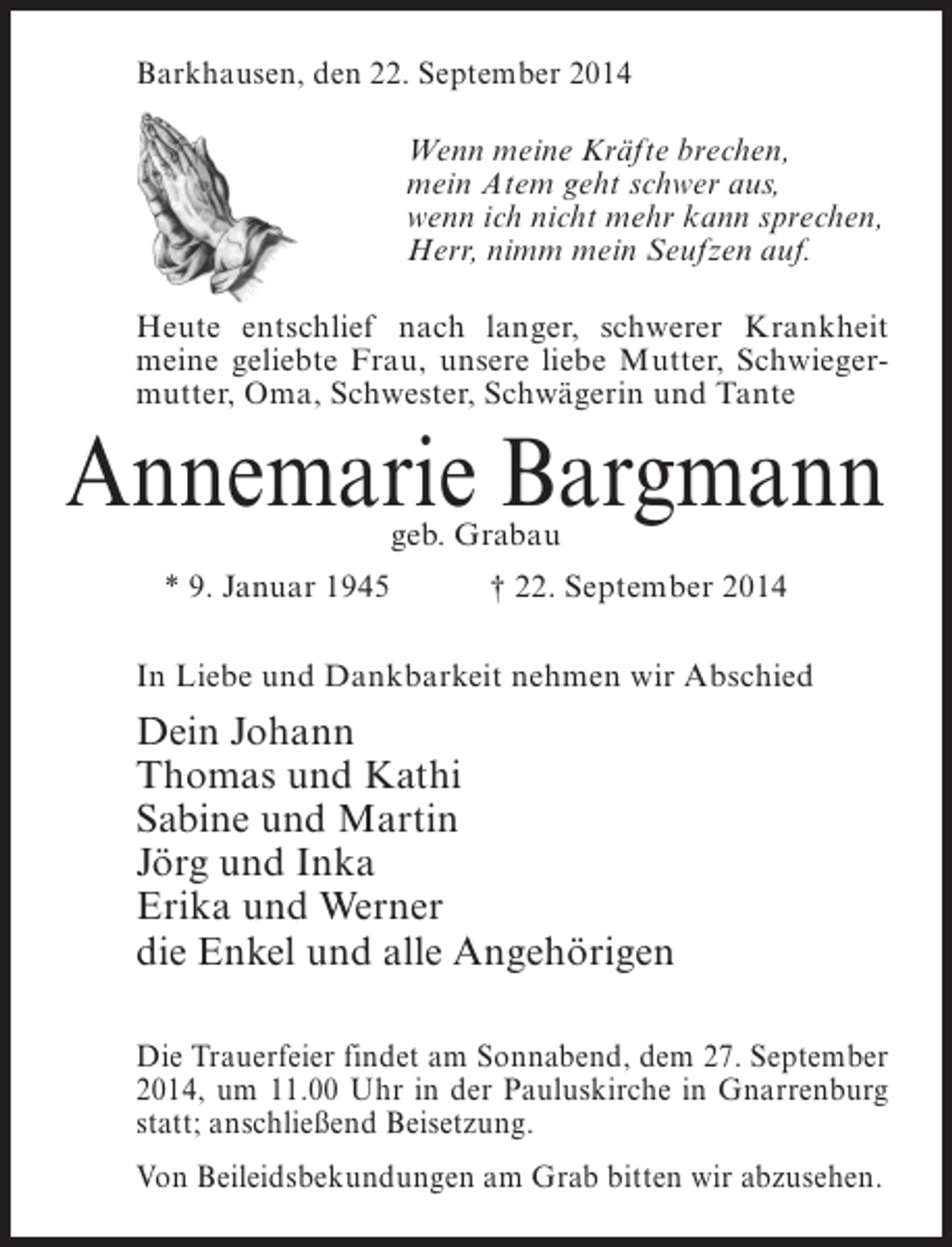 <p>Barkhausen, den 22. September 2014<br />Wenn meine Kräfte brechen,<br />mein Atem geht schwer aus,<br />wenn ich nicht mehr kann sprechen,<br />Herr, nimm mein Seufzen auf.<br />Heute entschlief nach langer, schwerer Krankheit<br />meine geliebte Frau, unsere liebe Mutter, Schwiegermutter, Oma, Schwester, Schwägerin und Tante</p><p>Annemarie Bargmann<br />geb. Grabau</p><p>* 9. Januar 1945 † 22. September 2014<br />In Liebe und Dankbarkeit nehmen wir Abschied</p><p>Dein Johann<br />Thomas und Kathi<br />Sabine und Martin<br />Jörg und Inka<br />Erika und Werner<br />die Enkel und alle Angehörigen<br />Die Trauerfeier findet am Sonnabend, dem 27. September<br />2014, um 11.00 Uhr in der Pauluskirche in Gnarrenburg<br />statt; anschließend Beisetzung.<br />Von Beileidsbekundungen am Grab bitten wir abzusehen.</p>