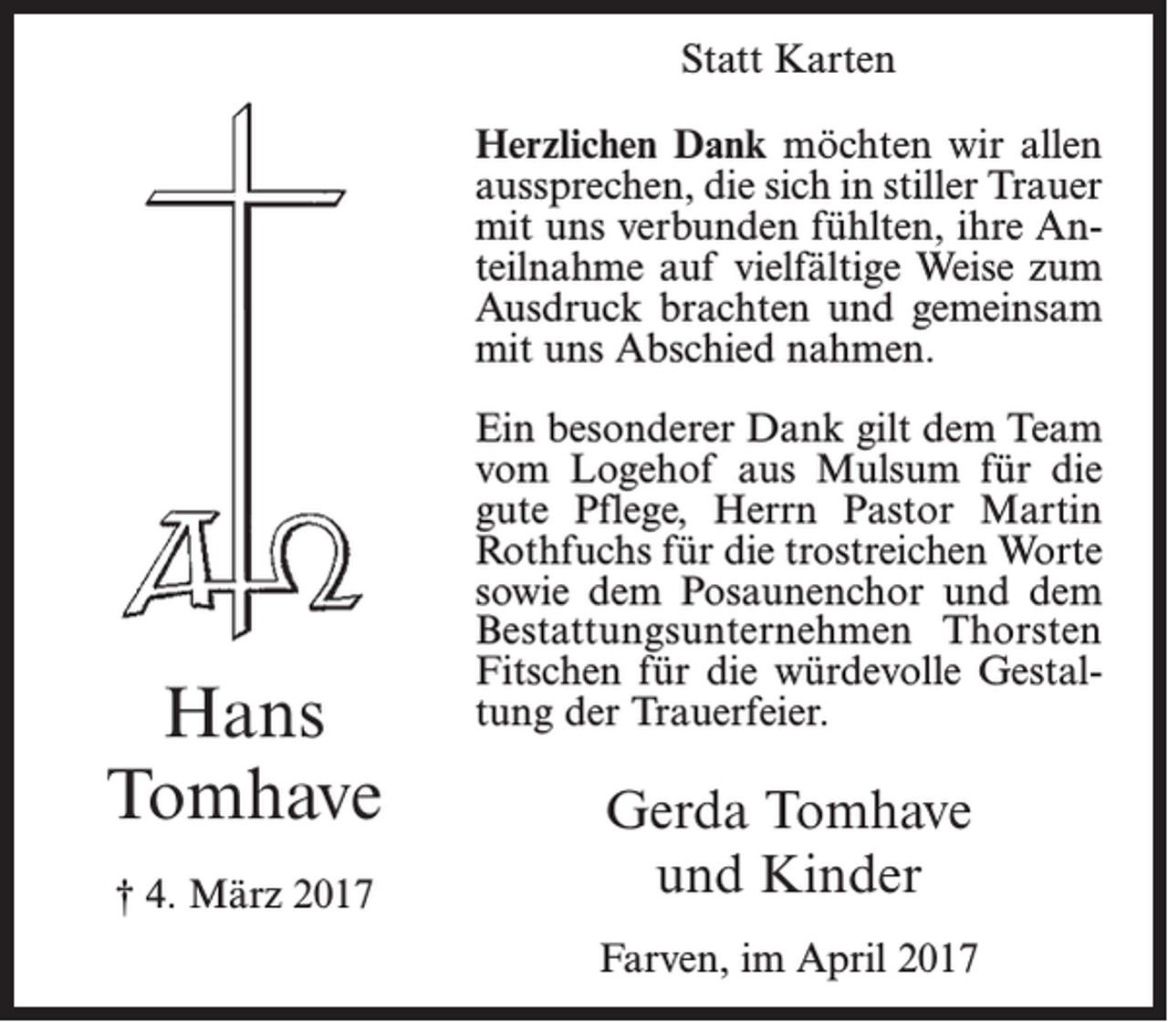 <p>Statt Karten<br />Herzlichen Dank möchten wir allen<br />aussprechen, die sich in stiller Trauer<br />mit uns verbunden fühlten, ihre Anteilnahme auf vielfältige Weise zum<br />Ausdruck brachten und gemeinsam<br />mit uns Abschied nahmen.</p><p>Hans<br />Tomhave<br />† 4. März 2017</p><p>Ein besonderer Dank gilt dem Team<br />vom Logehof aus Mulsum für die<br />gute Pflege, Herrn Pastor Martin<br />Rothfuchs für die trostreichen Worte<br />sowie dem Posaunenchor und dem<br />Bestattungsunternehmen Thorsten<br />Fitschen für die würdevolle Gestaltung der Trauerfeier.</p><p>Gerda Tomhave<br />und Kinder<br />Farven, im April 2017</p>