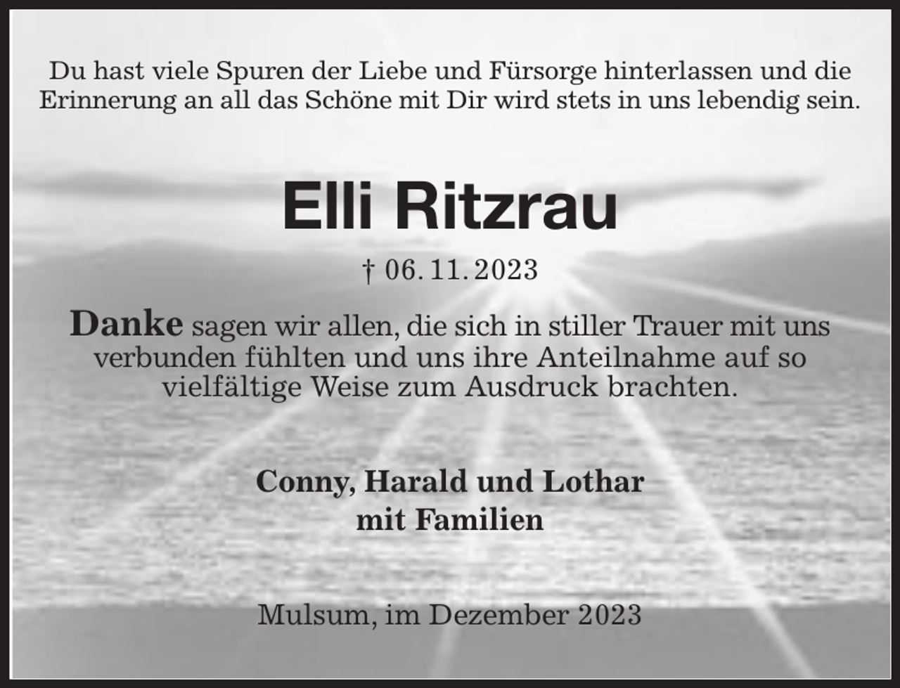 <p>Du hast viele Spuren der Liebe und Fürsorge hinterlassen und die<br />Erinnerung an all das Schöne mit Dir wird stets in uns lebendig sein.</p><p>Elli Ritzrau<br />† 06. 11. 2023</p><p>Danke sagen wir allen, die sich in stiller Trauer mit uns<br />verbunden fühlten und uns ihre Anteilnahme auf so<br />vielfältige Weise zum Ausdruck brachten.</p><p>Conny, Harald und Lothar<br />mit Familien<br />Mulsum, im Dezember 2023</p>