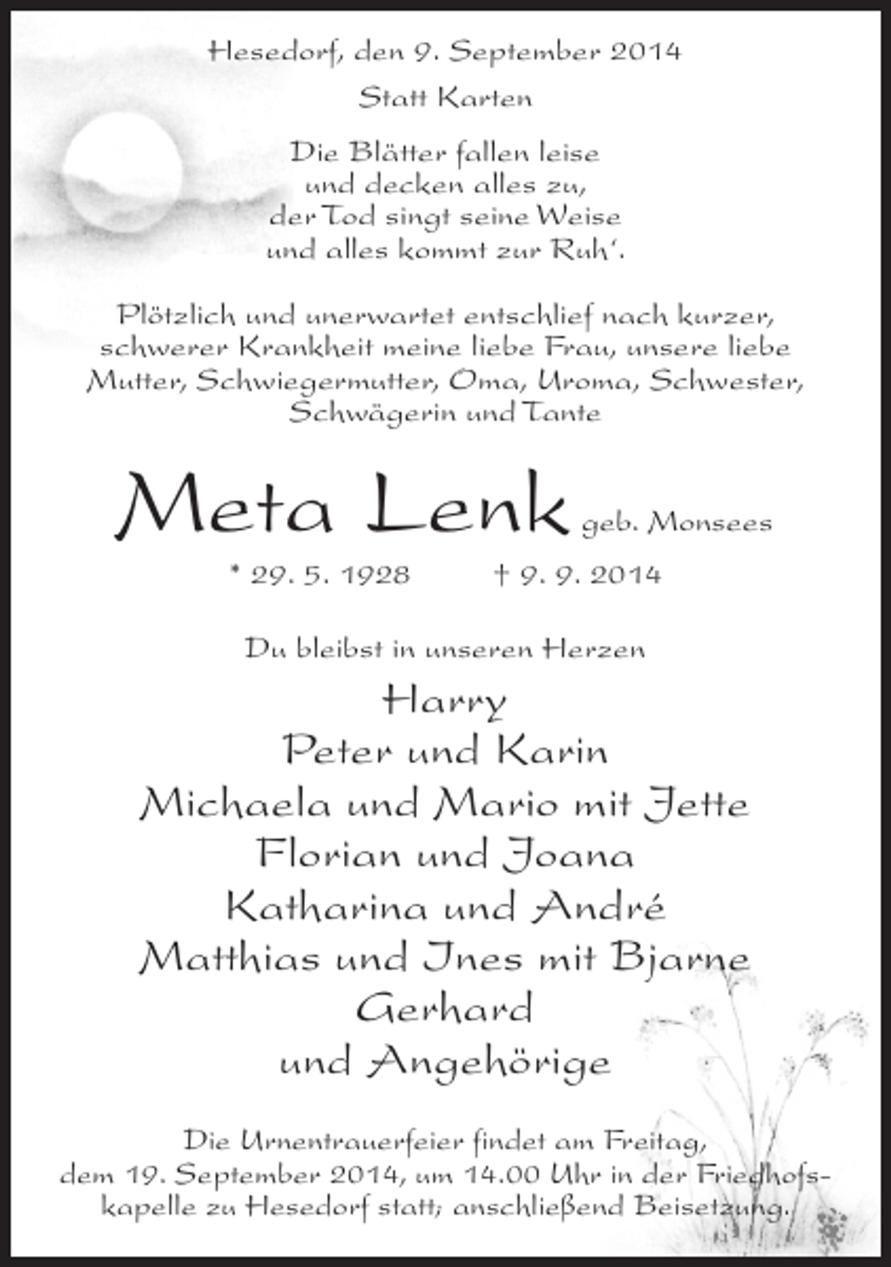 <p>Hesedorf, den 9. September 2014<br />Statt Karten<br />Die Blätter fallen leise<br />und decken alles zu,<br />der Tod singt seine Weise<br />und alles kommt zur Ruh‘.<br />Plötzlich und unerwartet entschlief nach kurzer,<br />schwerer Krankheit meine liebe Frau, unsere liebe<br />Mutter, Schwiegermutter, Oma, Uroma, Schwester,<br />Schwägerin und Tante</p><p>Meta Lenk</p><p>geb. Monsees</p><p>* 29. 5. 1928 † 9. 9. 2014<br />Du bleibst in unseren Herzen</p><p>Harry<br />Peter und Karin<br />Michaela und Mario mit Jette<br />Florian und Joana<br />Katharina und André<br />Matthias und Ines mit Bjarne<br />Gerhard<br />und Angehörige<br />Die Urnentrauerfeier findet am Freitag,<br />dem 19. September 2014, um 14.00 Uhr in der Friedhofskapelle zu Hesedorf statt; anschließend Beisetzung.</p>