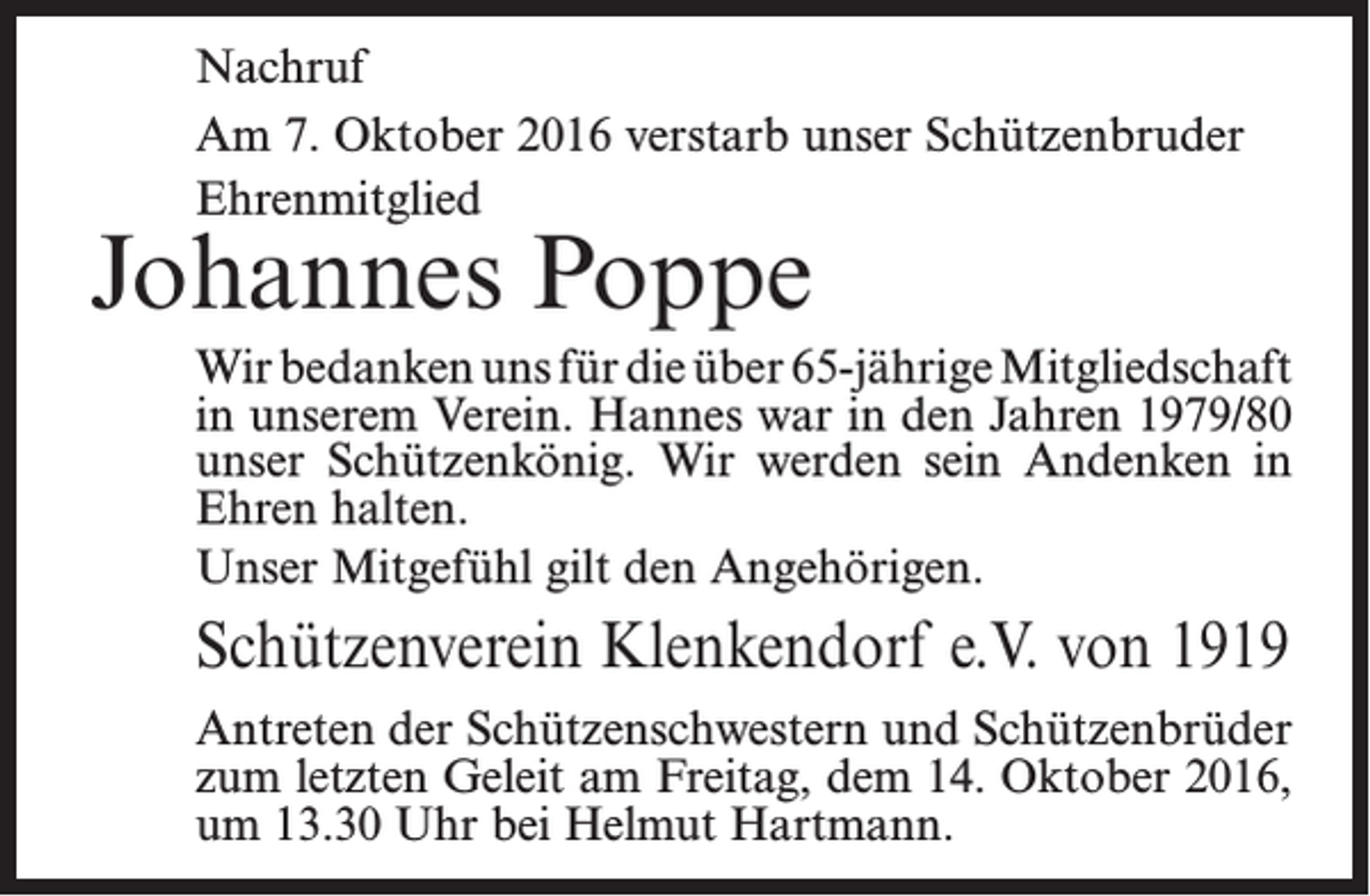 <p>Nachruf<br />Am 7. Oktober 2016 verstarb unser Schützenbruder<br />Ehrenmitglied</p><p>Johannes Poppe</p><p>Wir bedanken uns für die über 65-jährige Mitgliedschaft<br />in unserem Verein. Hannes war in den ­Jahren 1979/80<br />unser Schützenkönig. Wir werden sein ­Andenken in<br />Ehren halten.<br />Unser Mitgefühl gilt den Angehörigen.</p><p>Schützenverein Klenkendorf e.V. von 1919<br />Antreten der Schützenschwestern und Schützenbrüder<br />zum letzten Geleit am Freitag, dem 14. Oktober 2016,<br />um 13.30 Uhr bei Helmut Hartmann.</p>