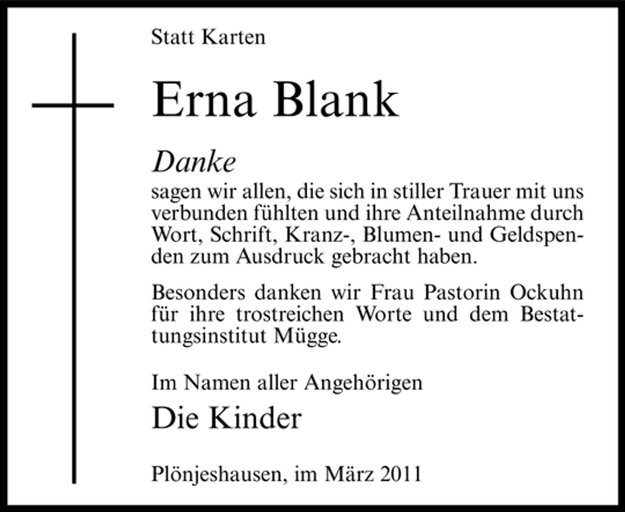 <p>Statt Karten</p><p>Erna Blank<br />Danke<br />sagen wir allen, die sich in stiller Trauer mit uns verbunden fühlten und ihre Anteilnahme durch Wort, Schrift, Kranz-, Blumen- und Geldspenden zum Ausdruck gebracht haben. Besonders danken wir Frau Pastorin Ockuhn für ihre trostreichen Worte und dem Bestattungsinstitut Mügge. Im Namen aller Angehörigen</p><p>Die Kinder<br />Plönjeshausen, im März 2011</p>