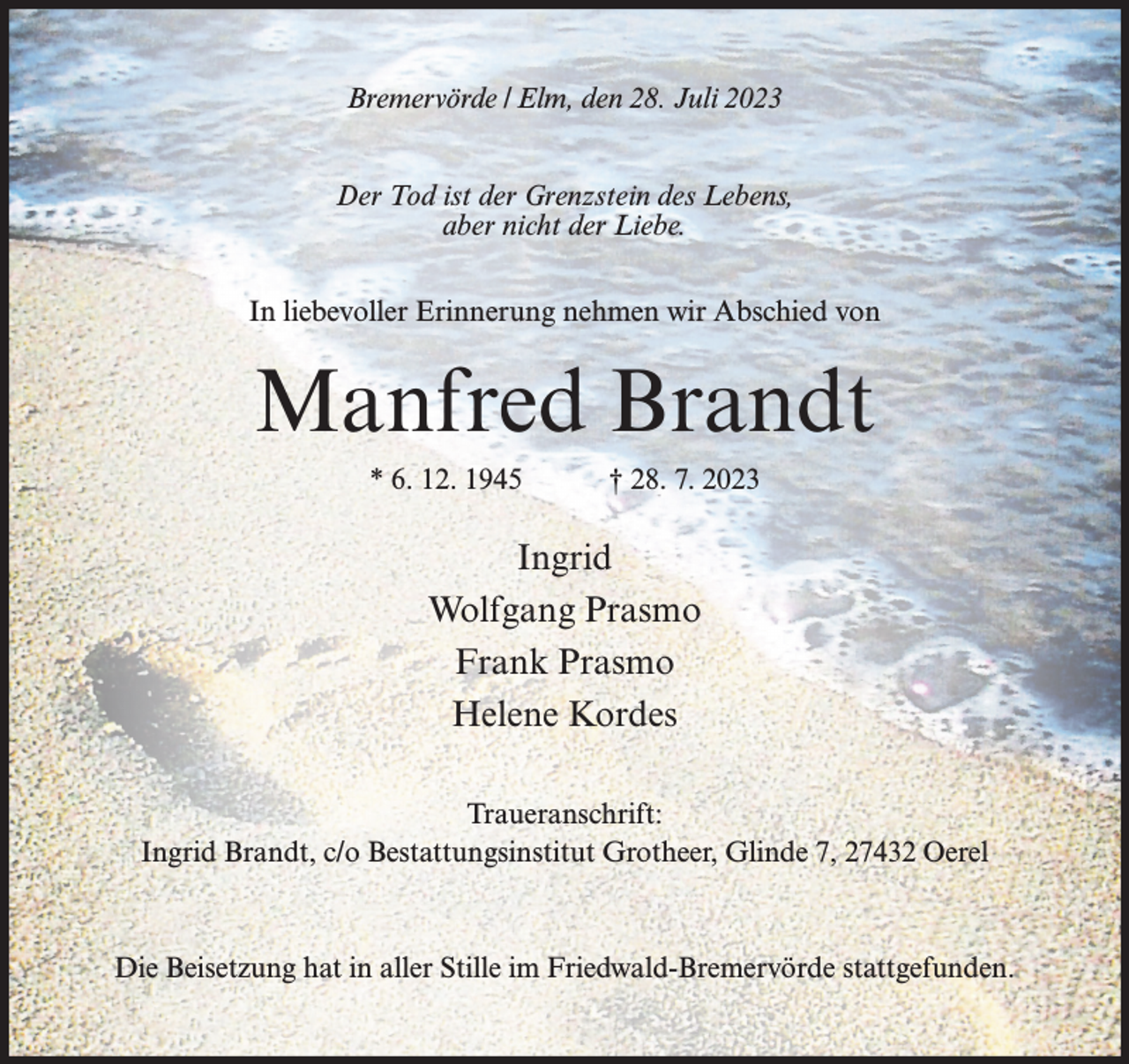<p>Bremervörde / Elm, den 28. Juli 2023<br />Der Tod ist der Grenzstein des Lebens,<br />aber nicht der Liebe.<br />In liebevoller Erinnerung nehmen wir Abschied von</p><p>Manfred Brandt<br />* 6. 12. 1945</p><p>† 28. 7. 2023</p><p>Ingrid<br />Wolfgang Prasmo<br />Frank Prasmo<br />Helene Kordes<br />Traueranschrift:<br />Ingrid Brandt, c/o Bestattungsinstitut Grotheer, Glinde 7, 27432 Oerel</p><p>Die Beisetzung hat in aller Stille im Friedwald-Bremervörde stattgefunden.</p>