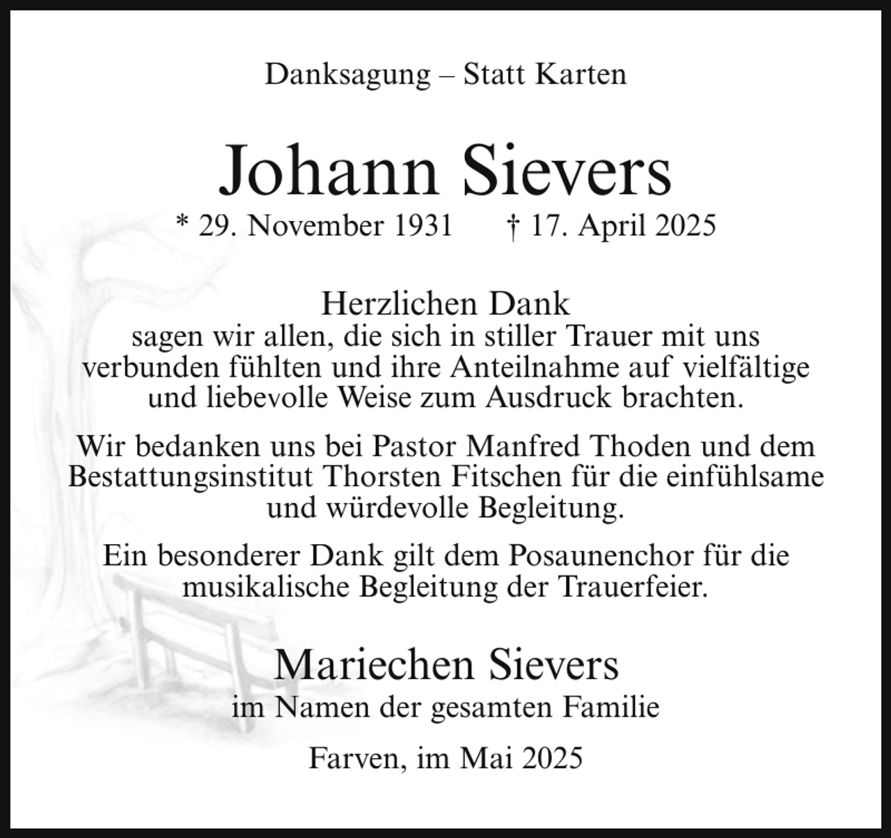 <p>Danksagung – Statt Karten</p><p>Johann Sievers</p><p>* 29. November 1931</p><p>† 17. April 2025</p><p>Herzlichen Dank</p><p>sagen wir allen, die sich in stiller Trauer mit uns<br />verbunden fühlten und ihre Anteilnahme auf vielfältige<br />und liebevolle Weise zum Ausdruck brachten.<br />Wir bedanken uns bei Pastor Manfred Thoden und dem<br />Bestattungsinstitut Thorsten Fitschen für die einfühlsame<br />und würdevolle Begleitung.<br />Ein besonderer Dank gilt dem Posaunenchor für die<br />musikalische Begleitung der Trauerfeier.</p><p>Mariechen Sievers</p><p>im Namen der gesamten Familie<br />Farven, im Mai 2025</p>