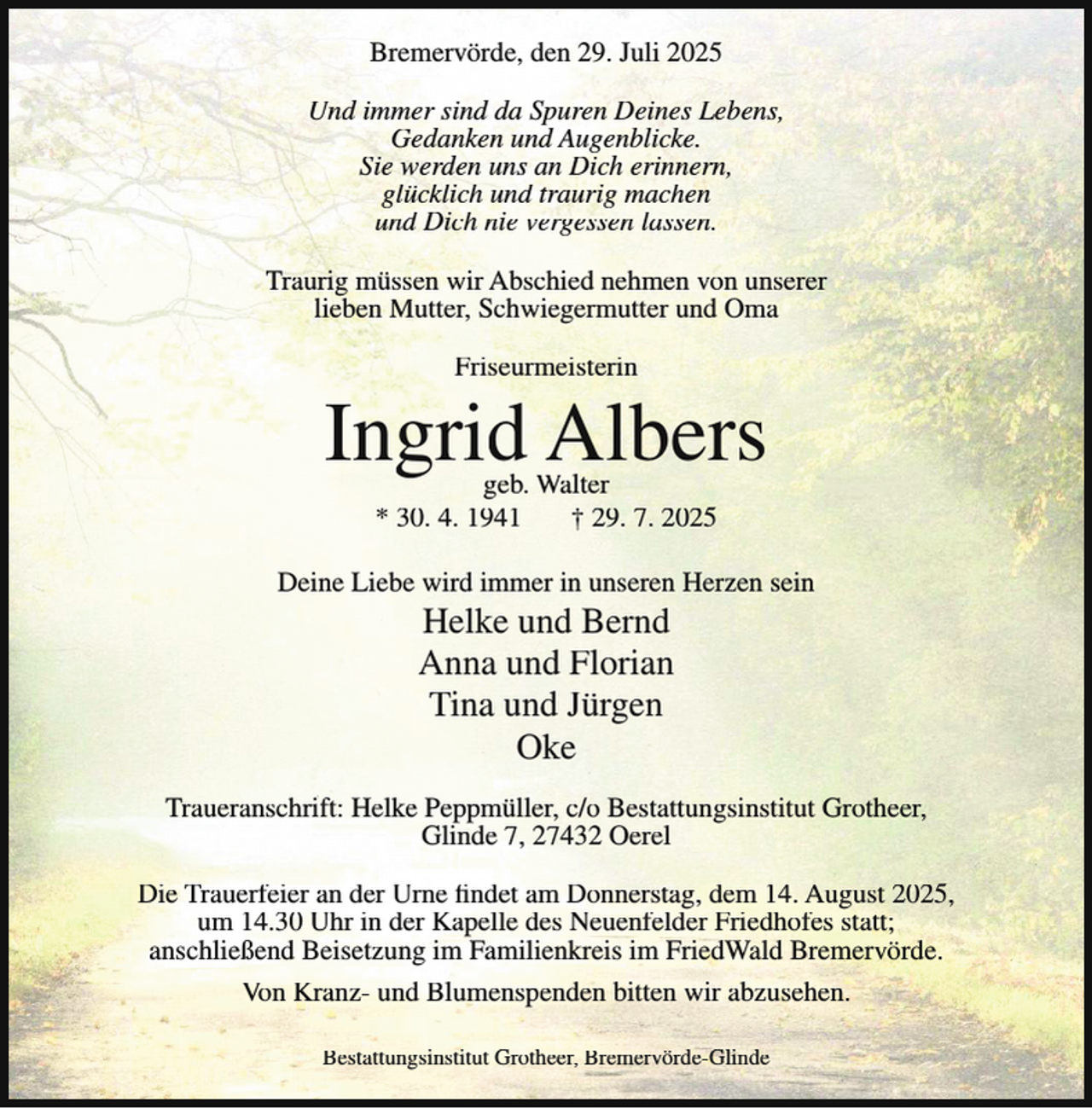 <p>Bremervörde, den 29. Juli 2025<br />Und immer sind da Spuren Deines Lebens,<br />Gedanken und Augenblicke.<br />Sie werden uns an Dich erinnern,<br />glücklich und traurig machen<br />und Dich nie vergessen lassen.<br />Traurig müssen wir Abschied nehmen von unserer<br />lieben Mutter, Schwiegermutter und Oma<br />Friseurmeisterin</p><p>Ingrid Albers<br />geb. Walter<br />* 30. 4. 1941<br />† 29. 7. 2025</p><p>Deine Liebe wird immer in unseren Herzen sein</p><p>Helke und Bernd<br />Anna und Florian<br />Tina und Jürgen<br />Oke</p><p>Traueranschrift: Helke Peppmüller, c/o Bestattungsinstitut Grotheer,<br />Glinde 7, 27432 Oerel<br />Die Trauerfeier an der Urne findet am Donnerstag, dem 14. August 2025,<br />um 14.30 Uhr in der Kapelle des Neuenfelder Friedhofes statt;<br />anschließend Beisetzung im Familienkreis im FriedWald Bremervörde.<br />Von Kranz- und Blumenspenden bitten wir abzusehen.<br />Bestattungsinstitut Grotheer, Bremervörde-Glinde</p>