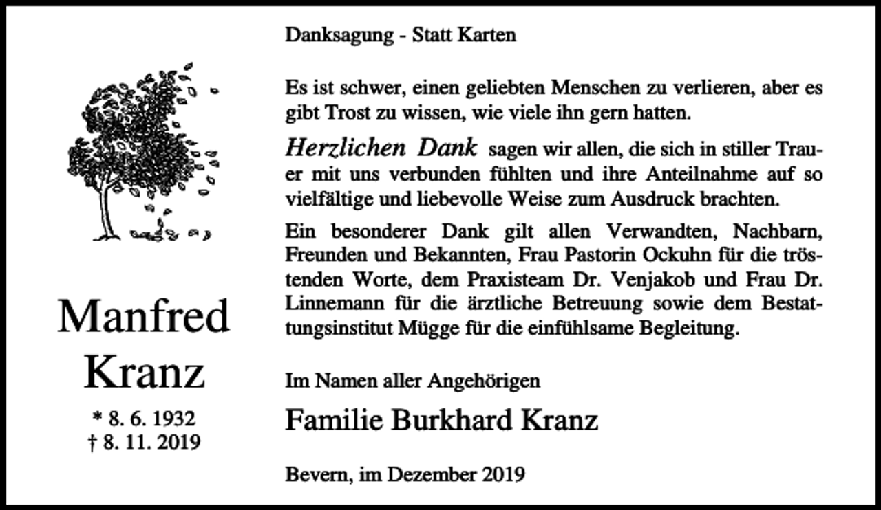 <p>Danksagung - Statt Karten<br />Es ist schwer, einen geliebten Menschen zu verlieren, aber es<br />gibt Trost zu wissen, wie viele ihn gern hatten.</p><p>Herzlichen Dank</p><p>sagen wir allen, die sich in stiller Trauer mit uns verbunden fühlten und ihre Anteilnahme auf so<br />vielfältige und liebevolle Weise zum Ausdruck brachten.</p><p>Manfred<br />Kranz<br />* 8. 6. 1932<br />† 8. 11. 2019</p><p>Ein besonderer Dank gilt allen Verwandten, Nachbarn,<br />Freunden und Bekannten, Frau Pastorin Ockuhn für die tröstenden Worte, dem Praxisteam Dr. Venjakob und Frau Dr.<br />Linnemann für die ärztliche Betreuung sowie dem Bestattungsinstitut Mügge für die einfühlsame Begleitung.<br />Im Namen aller Angehörigen</p><p>Familie Burkhard Kranz<br />Bevern, im Dezember 2019</p>