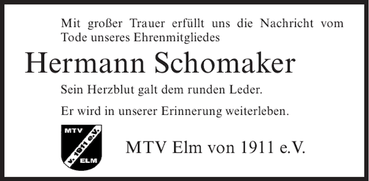 <p>Mit großer Trauer erfüllt uns die Nachricht vom<br />Tode unseres Ehrenmitgliedes</p><p>Hermann Schomaker<br />Sein Herzblut galt dem runden Leder.<br />Er wird in unserer Erinnerung weiterleben.</p><p>MTV Elm von 1911 e.V.</p>