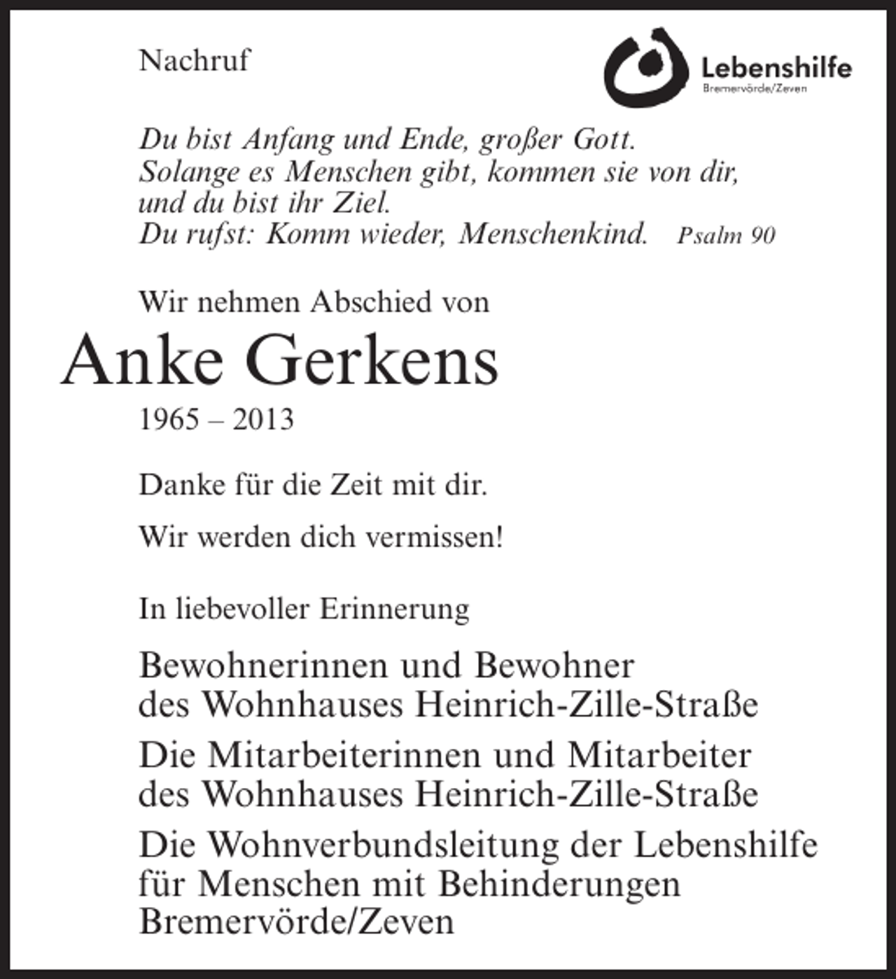 <p>Nachruf<br />Du bist Anfang und Ende, großer Gott.<br />Solange es Menschen gibt, kommen sie von dir,<br />und du bist ihr Ziel.<br />Du rufst: Komm wieder, Menschenkind. Psalm 90<br />Wir nehmen Abschied von</p><p>Anke Gerkens<br />1965 – 2013</p><p>Danke für die Zeit mit dir.<br />Wir werden dich vermissen!<br />In liebevoller Erinnerung</p><p>Bewohnerinnen und Bewohner<br />des Wohnhauses Heinrich-Zille-Straße<br />Die Mitarbeiterinnen und Mitarbeiter<br />des Wohnhauses Heinrich-Zille-Straße<br />Die Wohnverbundsleitung der Lebenshilfe<br />für Menschen mit Behinderungen<br />Bremervörde/Zeven</p>