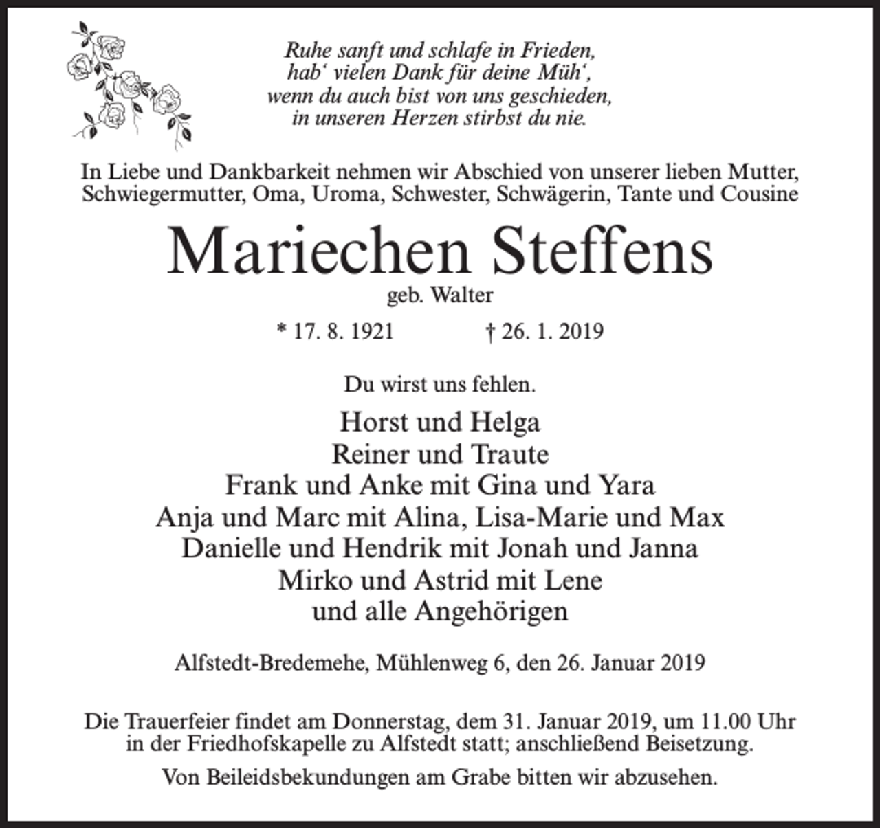 <p>Ruhe sanft und schlafe in Frieden,<br />hab‘ vielen Dank für deine Müh‘,<br />wenn du auch bist von uns geschieden,<br />in unseren Herzen stirbst du nie.<br />In Liebe und Dankbarkeit nehmen wir Abschied von unserer lieben Mutter,<br />Schwiegermutter, Oma, Uroma, Schwester, Schwägerin, Tante und Cousine</p><p>Mariechen Steffens<br />geb. Walter</p><p>* 17. 8. 1921 † 26. 1. 2019<br />Du wirst uns fehlen.</p><p>Horst und Helga<br />Reiner und Traute<br />Frank und Anke mit Gina und Yara<br />Anja und Marc mit Alina, Lisa-Marie und Max<br />Danielle und Hendrik mit Jonah und Janna<br />Mirko und Astrid mit Lene<br />und alle Angehörigen<br />Alfstedt-Bredemehe, Mühlenweg 6, den 26. Januar 2019<br />Die Trauerfeier findet am Donnerstag, dem 31. Januar 2019, um 11.00 Uhr<br />in der Friedhofskapelle zu Alfstedt statt; anschließend Beisetzung.<br />Von Beileidsbekundungen am Grabe bitten wir abzusehen.</p>