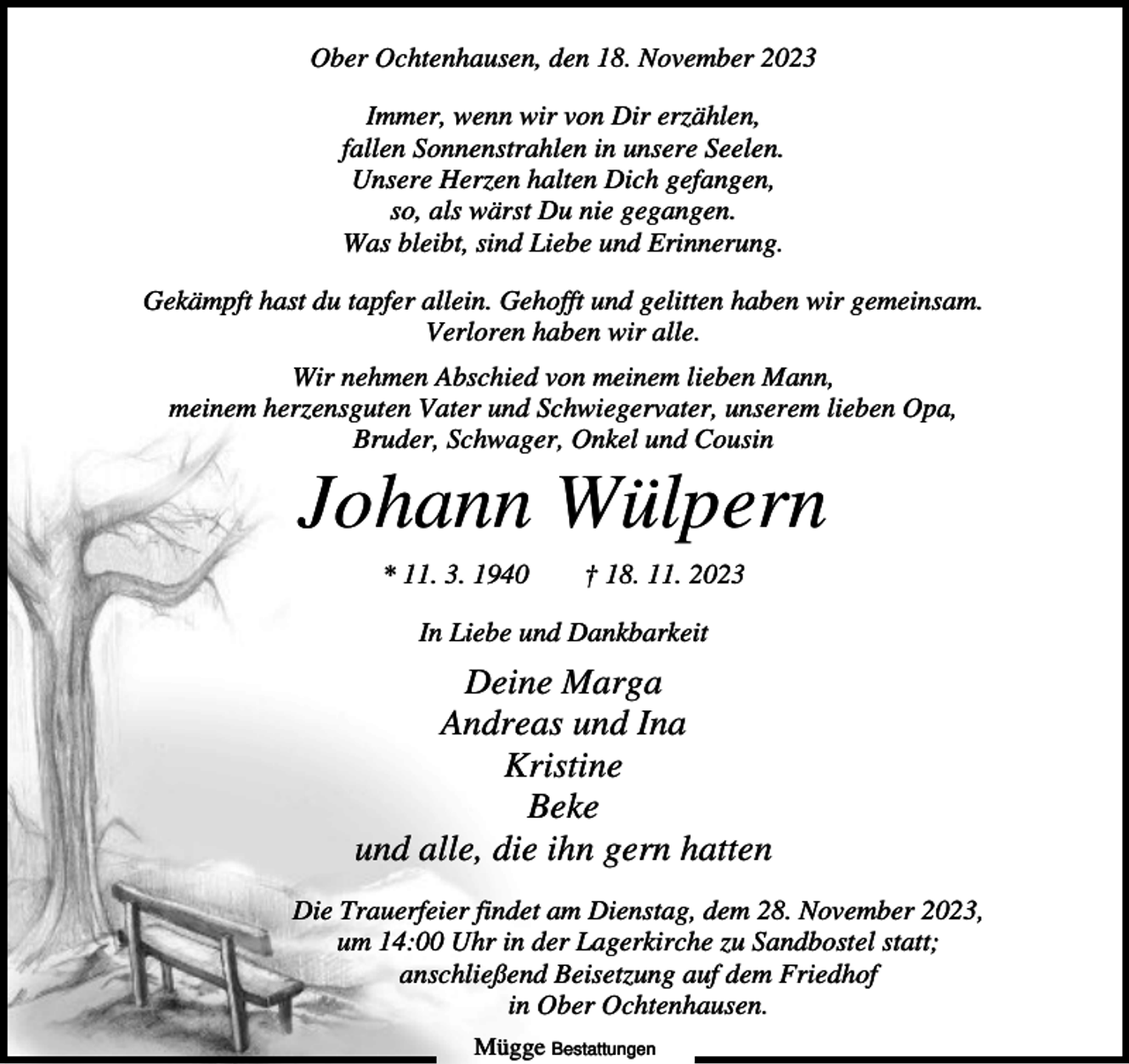 <p>Ober Ochtenhausen, den 18. November 2023<br />Immer, wenn wir von Dir erzählen,<br />fallen Sonnenstrahlen in unsere Seelen.<br />Unsere Herzen halten Dich gefangen,<br />so, als wärst Du nie gegangen.<br />Was bleibt, sind Liebe und Erinnerung.<br />Gekämpft hast du tapfer allein. Gehofft und gelitten haben wir gemeinsam.<br />Verloren haben wir alle.<br />Wir nehmen Abschied von meinem lieben Mann,<br />meinem herzensguten Vater und Schwiegervater, unserem lieben Opa,<br />Bruder, Schwager, Onkel und Cousin</p><p>Johann Wülpern<br />* 11. 3. 1940</p><p>† 18. 11. 2023</p><p>In Liebe und Dankbarkeit</p><p>Deine Marga<br />Andreas und Ina<br />Kristine<br />Beke<br />und alle, die ihn gern hatten<br />Die Trauerfeier findet am Dienstag, dem 28. November 2023,<br />um 14:00 Uhr in der Lagerkirche zu Sandbostel statt;<br />anschließend Beisetzung auf dem Friedhof<br />in Ober Ochtenhausen.<br />Mügge Bestattungen</p>