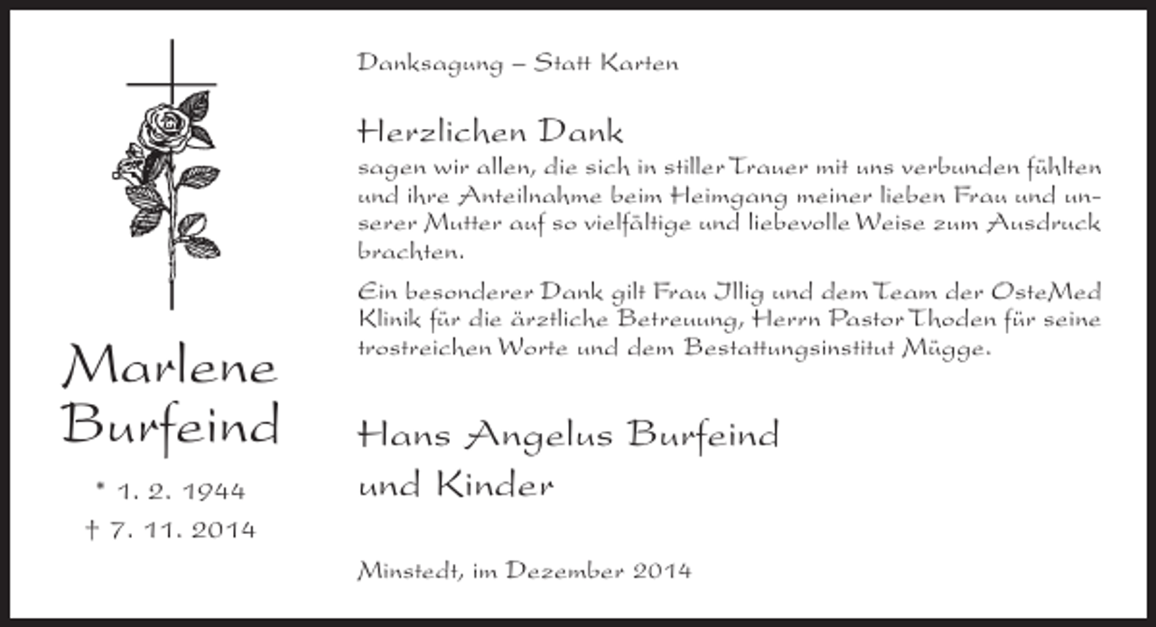 <p>Danksagung – Statt Karten</p><p>Herzlichen Dank</p><p>Marlene<br />Burfeind<br />* 1. 2. 1944<br />† 7. 11. 2014</p><p>sagen wir allen, die sich in stiller Trauer mit uns verbunden fühlten<br />und ihre Anteilnahme beim Heimgang meiner lieben Frau und unserer Mutter auf so vielfältige und liebevolle Weise zum Ausdruck<br />brachten.<br />Ein besonderer Dank gilt Frau Illig und dem Team der OsteMed<br />Klinik für die ärztliche Betreuung, Herrn Pastor Thoden für seine<br />trostreichen Worte und dem Bestattungsinstitut Mügge.</p><p>Hans Angelus Burfeind<br />und Kinder<br />Minstedt, im Dezember 2014</p>