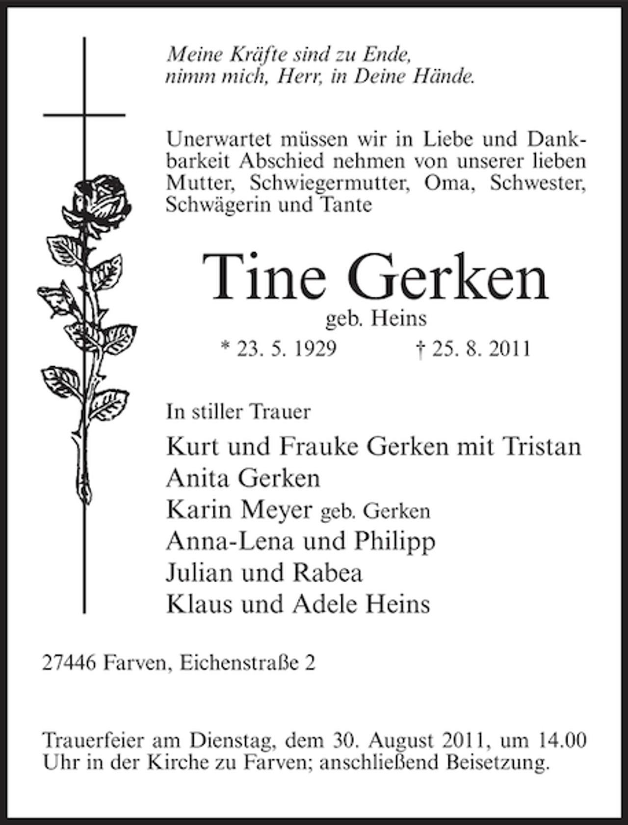 <p>Meine Kräfte sind zu Ende,<br />nimm mich, Herr, in Deine Hände.<br />Unerwartet müssen wir in Liebe und Dankbarkeit Abschied nehmen von unserer lieben<br />Mutter, Schwiegermutter, Oma, Schwester,<br />Schwägerin und Tante</p><p>Tine Gerken<br />geb. Heins</p><p>* 23. 5. 1929</p><p>† 25. 8. 2011</p><p>In stiller Trauer</p><p>Kurt und Frauke Gerken mit Tristan<br />Anita Gerken<br />Karin Meyer geb. Gerken<br />Anna-Lena und Philipp<br />Julian und Rabea<br />Klaus und Adele Heins<br />27446 Farven, Eichenstraße 2</p><p>Trauerfeier am Dienstag, dem 30. August 2011, um 14.00<br />Uhr in der Kirche zu Farven; anschließend Beisetzung.</p>