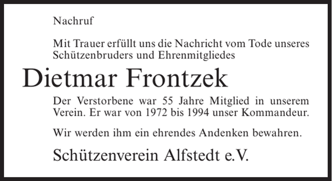 <p>Nachruf<br />Mit Trauer erfüllt uns die Nachricht vom Tode ­ nseres<br />u<br />Schützenbruders und Ehrenmitgliedes</p><p>Dietmar Frontzek<br />Der Verstorbene war 55 Jahre Mitglied in unserem<br />V<br />­ erein. Er war von 1972 bis 1994 unser ­ ommandeur.<br />K<br />Wir werden ihm ein ehrendes Andenken bewahren.</p><p>Schützenverein Alfstedt e.V.</p>