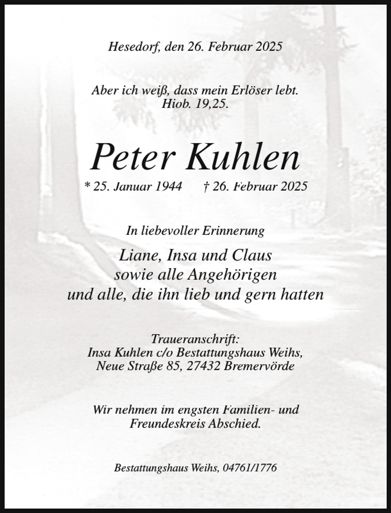 <p>Hesedorf, den 26. Februar 2025<br />Aber ich weiß, dass mein Erlöser lebt.<br />Hiob. 19,25.</p><p>Peter Kuhlen</p><p>* 25. Januar 1944</p><p>† 26. Februar 2025</p><p>In liebevoller Erinnerung</p><p>Liane, Insa und Claus<br />sowie alle Angehörigen<br />und alle, die ihn lieb und gern hatten<br />Traueranschrift:<br />Insa Kuhlen c/o Bestattungshaus Weihs,<br />Neue Straße 85, 27432 Bremervörde<br />Wir nehmen im engsten Familien- und<br />Freundeskreis Abschied.<br />Bestattungshaus Weihs, 04761/1776</p>