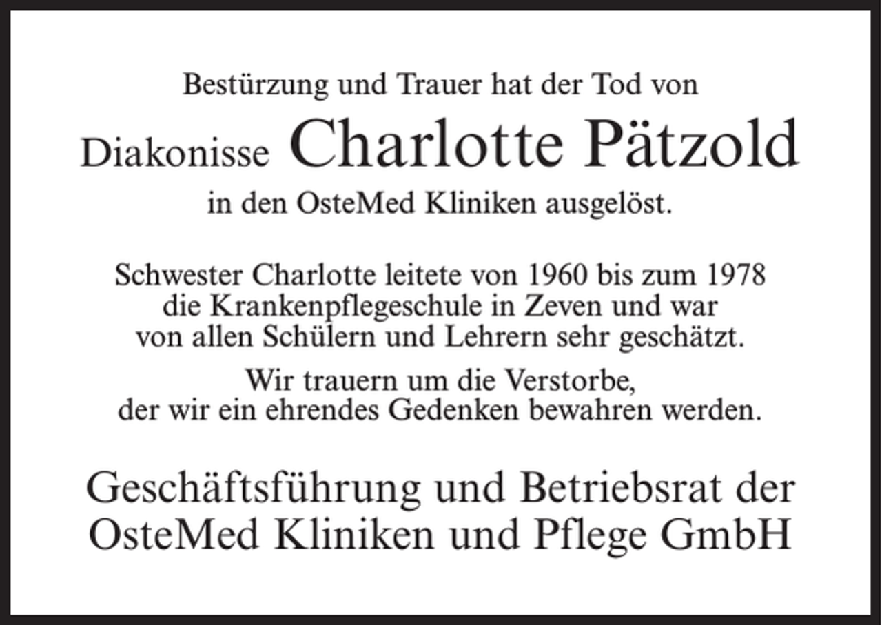 <p>Bestürzung und Trauer hat der Tod von</p><p>Diakonisse</p><p>Charlotte Pätzold</p><p>in den OsteMed Kliniken ausgelöst.<br />Schwester Charlotte leitete von 1960 bis zum 1978<br />die Krankenpflegeschule in Zeven und war<br />von allen Schülern und Lehrern sehr geschätzt.<br />Wir trauern um die Verstorbe,<br />der wir ein ehrendes Gedenken bewahren werden.</p><p>Geschäftsführung und Betriebsrat der<br />OsteMed Kliniken und Pflege GmbH</p>