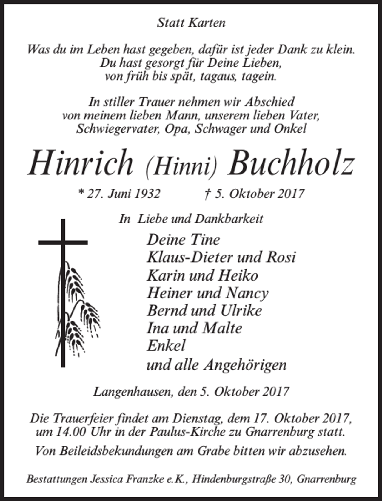 <p>Statt Karten<br />Was du im Leben hast gegeben, dafür ist jeder Dank zu klein.<br />Du hast gesorgt für Deine Lieben,<br />von früh bis spät, tagaus, tagein.<br />In stiller Trauer nehmen wir Abschied<br />von meinem lieben Mann, unserem lieben Vater,<br />Schwiegervater, Opa, Schwager und Onkel</p><p>Hinrich (Hinni) Buchholz<br />* 27. Juni 1932</p><p>† 5. Oktober 2017</p><p>In Liebe und Dankbarkeit</p><p>Deine Tine<br />Klaus-Dieter und Rosi<br />Karin und Heiko<br />Heiner und Nancy<br />Bernd und Ulrike<br />Ina und Malte<br />Enkel<br />und alle Angehörigen<br />Langenhausen, den 5. Oktober 2017<br />Die Trauerfeier findet am Dienstag, dem 17. Oktober 2017,<br />um 14.00 Uhr in der Paulus-Kirche zu Gnarrenburg statt.<br />Von Beileidsbekundungen am Grabe bitten wir abzusehen.<br />Bestattungen Jessica Franzke e.K., Hindenburgstraße 30, Gnarrenburg</p>
