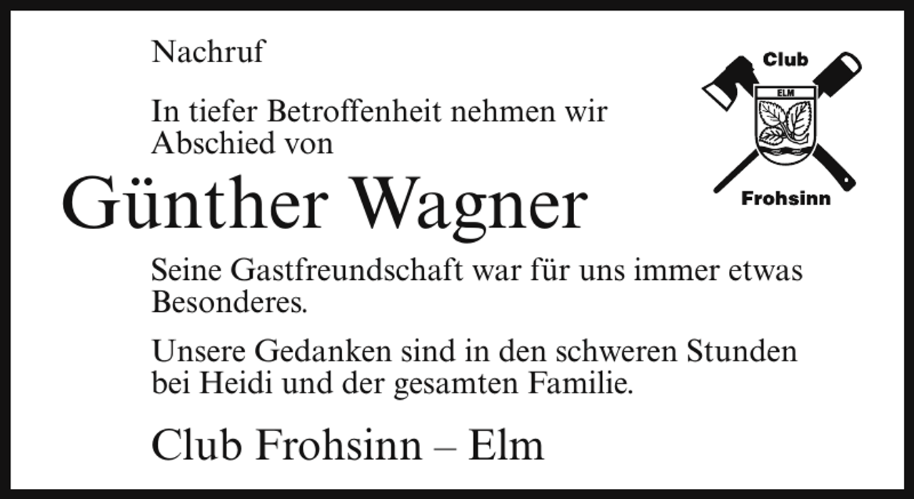 <p>Nachruf<br />In tiefer Betroffenheit nehmen wir<br />Abschied von</p><p>Günther Wagner</p><p>Seine Gastfreundschaft war für uns immer etwas<br />Besonderes.<br />Unsere Gedanken sind in den schweren Stunden<br />bei Heidi und der gesamten Familie.</p><p>Club Frohsinn – Elm</p>