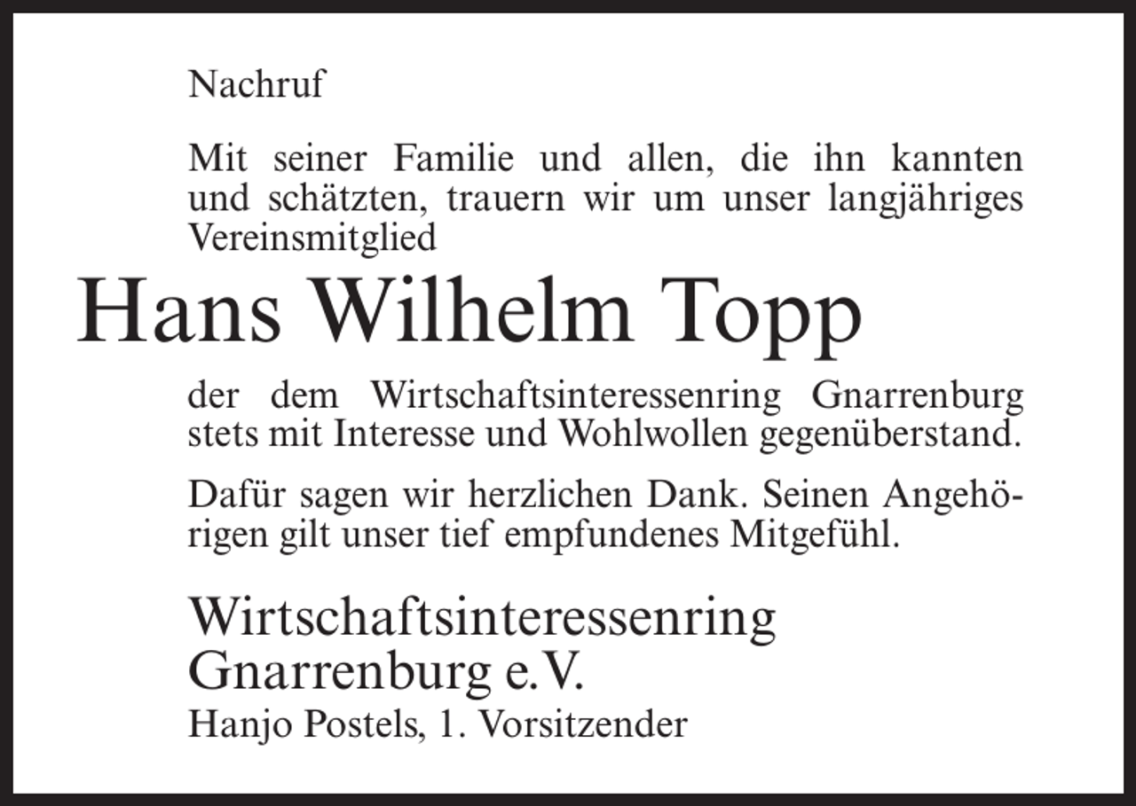 <p>Nachruf<br />Mit seiner Familie und allen, die ihn kannten<br />und schätzten, trauern wir um unser langjähriges<br />Vereinsmitglied</p><p>Hans Wilhelm Topp</p><p>der dem Wirtschaftsinteressenring Gnarrenburg<br />stets mit Interesse und Wohlwollen gegenüberstand.<br />Dafür sagen wir herzlichen Dank. Seinen Angehörigen gilt unser tief empfundenes Mitgefühl.</p><p>Wirtschaftsinteressenring<br />Gnarrenburg e.V.<br />Hanjo Postels, 1. Vorsitzender</p>