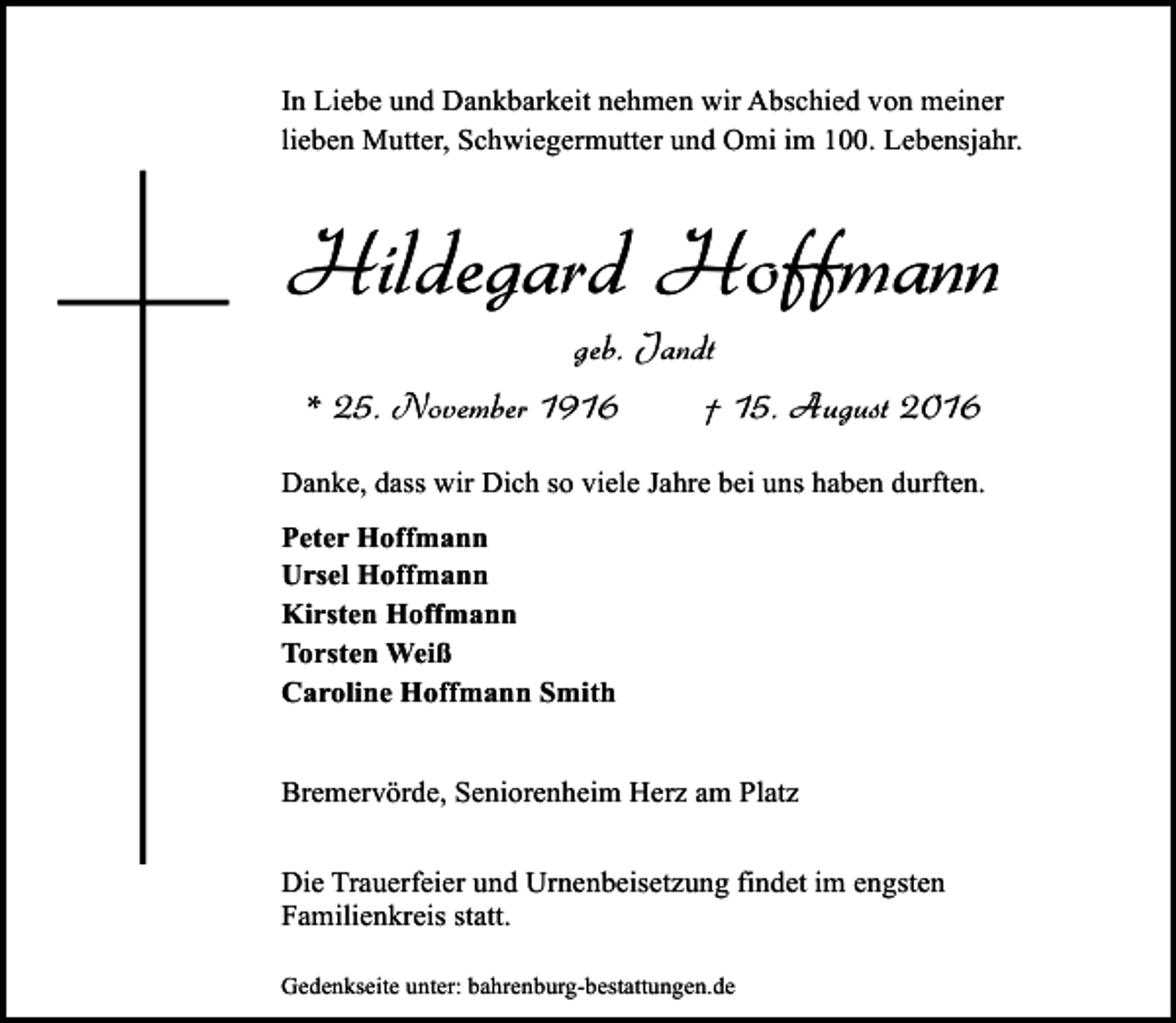 <p>In Liebe und Dankbarkeit nehmen wir Abschied von meiner<br />lieben Mutter, Schwiegermutter und Omi im 100. Lebensjahr.</p><p>Hildegard Hoffmann<br />geb. Jandt<br />* 25. November 1916</p><p>† 15. August 2016</p><p>Danke, dass wir Dich so viele Jahre bei uns haben durften.<br />Peter Hoffmann<br />Ursel Hoffmann<br />Kirsten Hoffmann<br />Torsten Weiß<br />Caroline Hoffmann Smith<br />Bremervörde, Seniorenheim Herz am Platz<br />Die Trauerfeier und Urnenbeisetzung findet im engsten<br />Familienkreis statt.<br />Gedenkseite unter: bahrenburg-bestattungen.de</p>