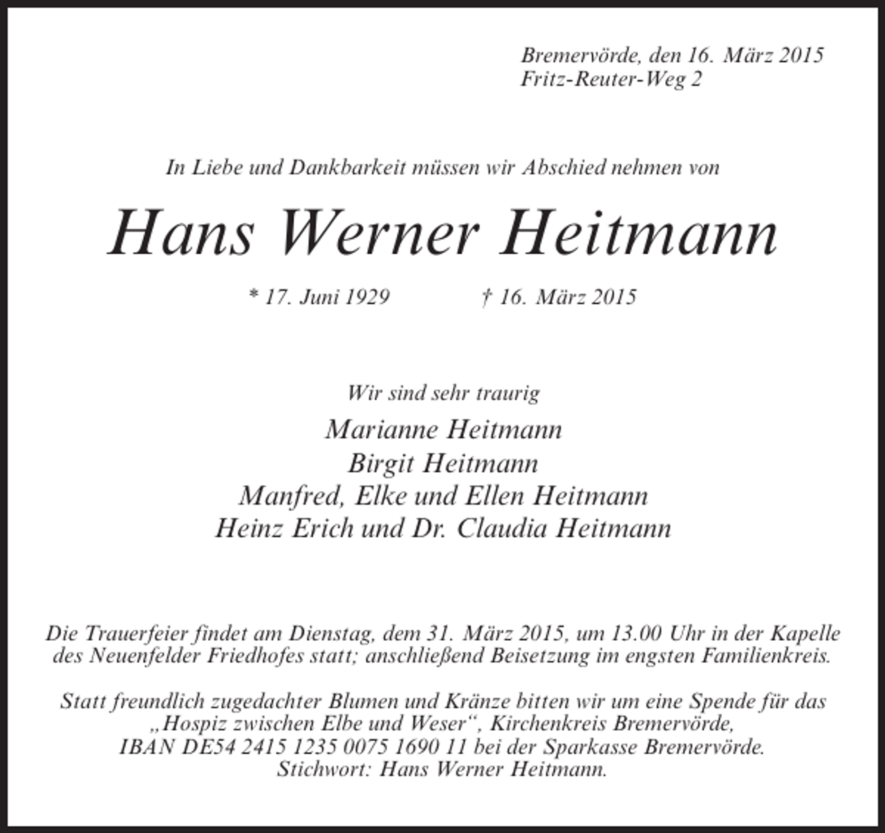 <p>Bremervörde, den 16. März 2015<br />Fritz-Reuter-Weg 2</p><p>In Liebe und Dankbarkeit müssen wir Abschied nehmen von</p><p>Hans Werner Heitmann<br />* 17. Juni 1929 † 16. März 2015</p><p>Wir sind sehr traurig</p><p>Marianne Heitmann<br />Birgit Heitmann<br />Manfred, Elke und Ellen Heitmann<br />Heinz Erich und Dr. Claudia Heitmann</p><p>Die Trauerfeier findet am Dienstag, dem 31. März 2015, um 13.00 Uhr in der Kapelle<br />des Neuenfelder Friedhofes statt; anschließend Beisetzung im engsten Familienkreis.<br />Statt freundlich zugedachter Blumen und Kränze bitten wir um eine Spende für das<br />„Hospiz zwischen Elbe und Weser“, Kirchenkreis Bremervörde,<br />IBAN DE54 2415 1235 0075 1690 11 bei der Sparkasse Bremervörde.<br />Stichwort: Hans Werner Heitmann.</p>