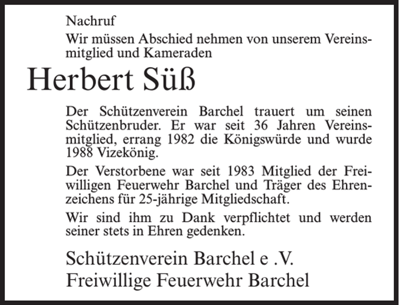 <p>Nachruf<br />Wir müssen Abschied nehmen von unserem Vereinsmitglied und Kameraden</p><p>Herbert Süß</p><p>Der Schützenverein Barchel trauert um seinen<br />Schützenbruder. Er war seit 36 Jahren Vereinsmitglied, errang 1982 die Königswürde und wurde<br />1988 Vizekönig.<br />Der Verstorbene war seit 1983 Mitglied der Freiwilligen Feuerwehr Barchel und Träger des Ehrenzeichens für 25-jährige Mitgliedschaft.<br />Wir sind ihm zu Dank verpflichtet und werden<br />seiner stets in Ehren gedenken.</p><p>Schützenverein Barchel e .V.<br />Freiwillige Feuerwehr Barchel</p>