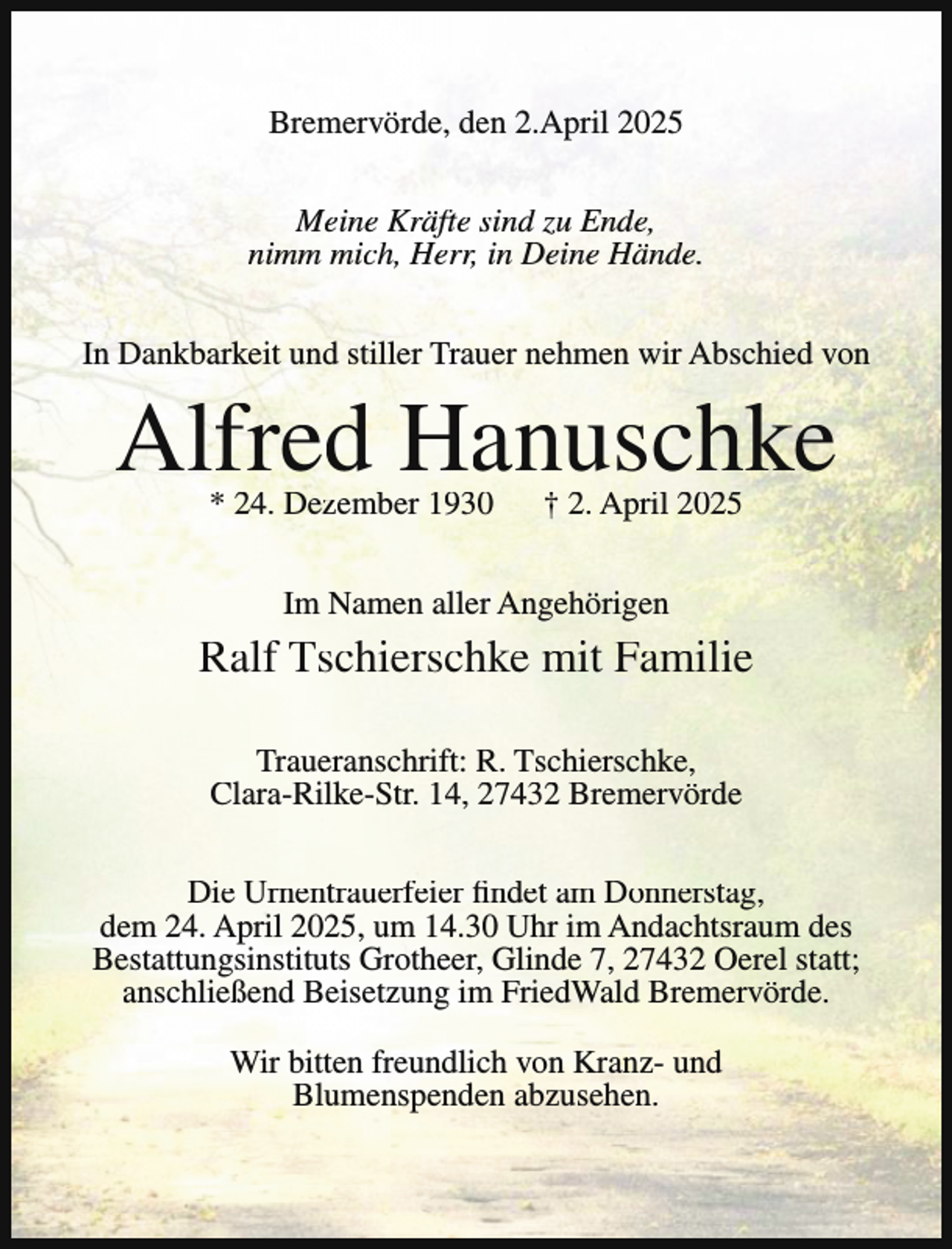 <p>Bremervörde, den 2.April 2025<br />Meine Kräfte sind zu Ende,<br />nimm mich, Herr, in Deine Hände.<br />In Dankbarkeit und stiller Trauer nehmen wir Abschied von</p><p>Alfred Hanuschke<br />* 24. Dezember 1930</p><p>† 2. April 2025</p><p>Im Namen aller Angehörigen</p><p>Ralf Tschierschke mit Familie<br />Traueranschrift: R. Tschierschke,<br />Clara-Rilke-Str. 14, 27432 Bremervörde<br />Die Urnentrauerfeier findet am Donnerstag,<br />dem 24. April 2025, um 14.30 Uhr im Andachtsraum des<br />Bestattungsinstituts Grotheer, Glinde 7, 27432 Oerel statt;<br />anschließend Beisetzung im FriedWald Bremervörde.<br />Wir bitten freundlich von Kranz- und<br />Blumenspenden abzusehen.</p>
