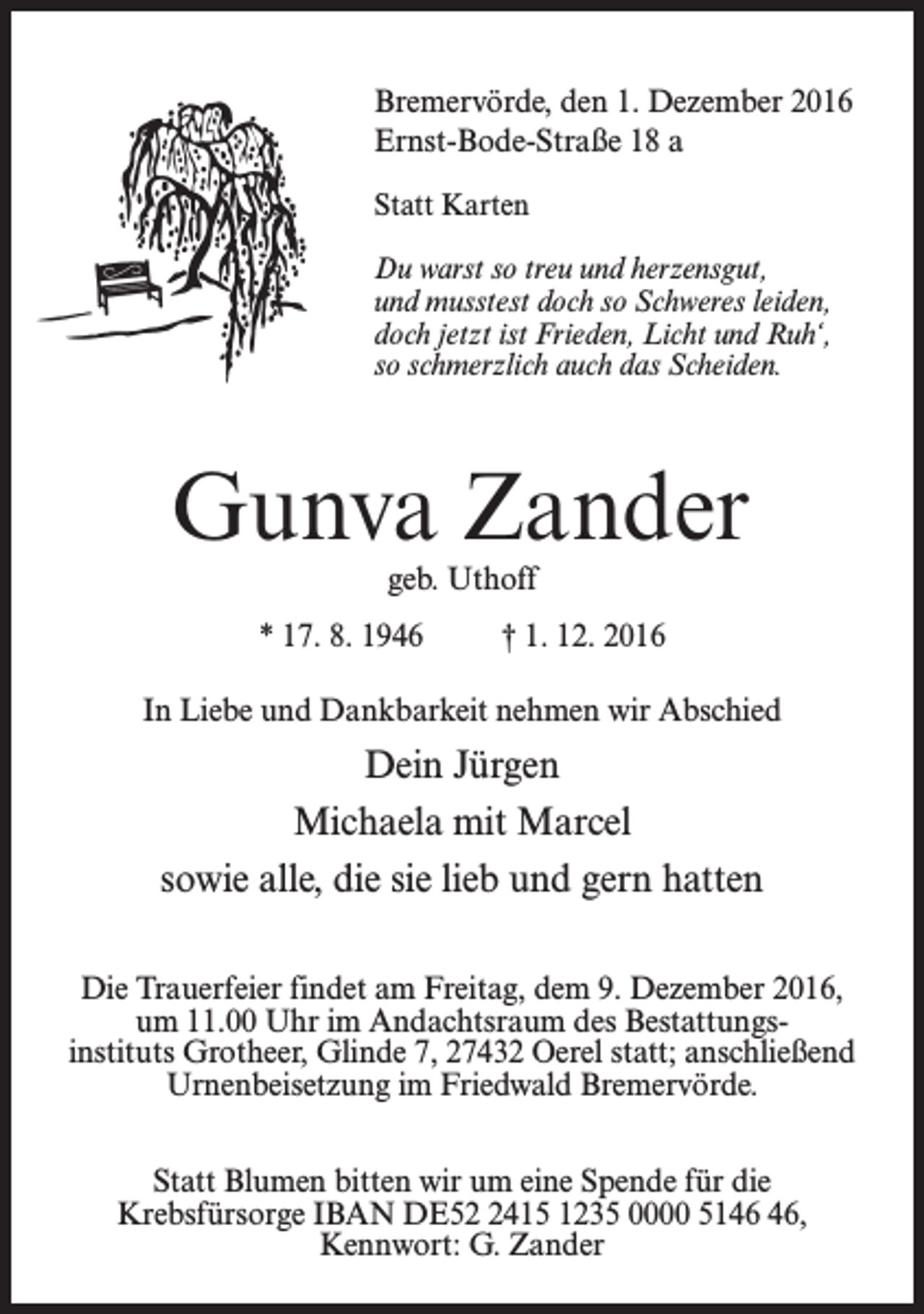 <p>Bremervörde, den 1. Dezember 2016<br />Ernst-Bode-Straße 18 a<br />Statt Karten<br />Du warst so treu und herzensgut,<br />und musstest doch so Schweres leiden,<br />doch jetzt ist Frieden, Licht und Ruh‘,<br />so schmerzlich auch das Scheiden.</p><p>Gunva Zander<br />geb. Uthoff</p><p>* 17. 8. 1946 † 1. 12. 2016<br />In Liebe und Dankbarkeit nehmen wir Abschied</p><p>Dein Jürgen<br />Michaela mit Marcel<br />sowie alle, die sie lieb und gern hatten<br />Die Trauerfeier findet am Freitag, dem 9. Dezember 2016,<br />um 11.00 Uhr im Andachtsraum des Bestattungsinstituts Grotheer, Glinde 7, 27432 Oerel statt; anschließend<br />Urnenbeisetzung im Friedwald Bremervörde.<br />Statt Blumen bitten wir um eine Spende für die<br />Krebsfürsorge IBAN DE5415 1235 0000 51,<br />Kennwort: G. Zander</p>